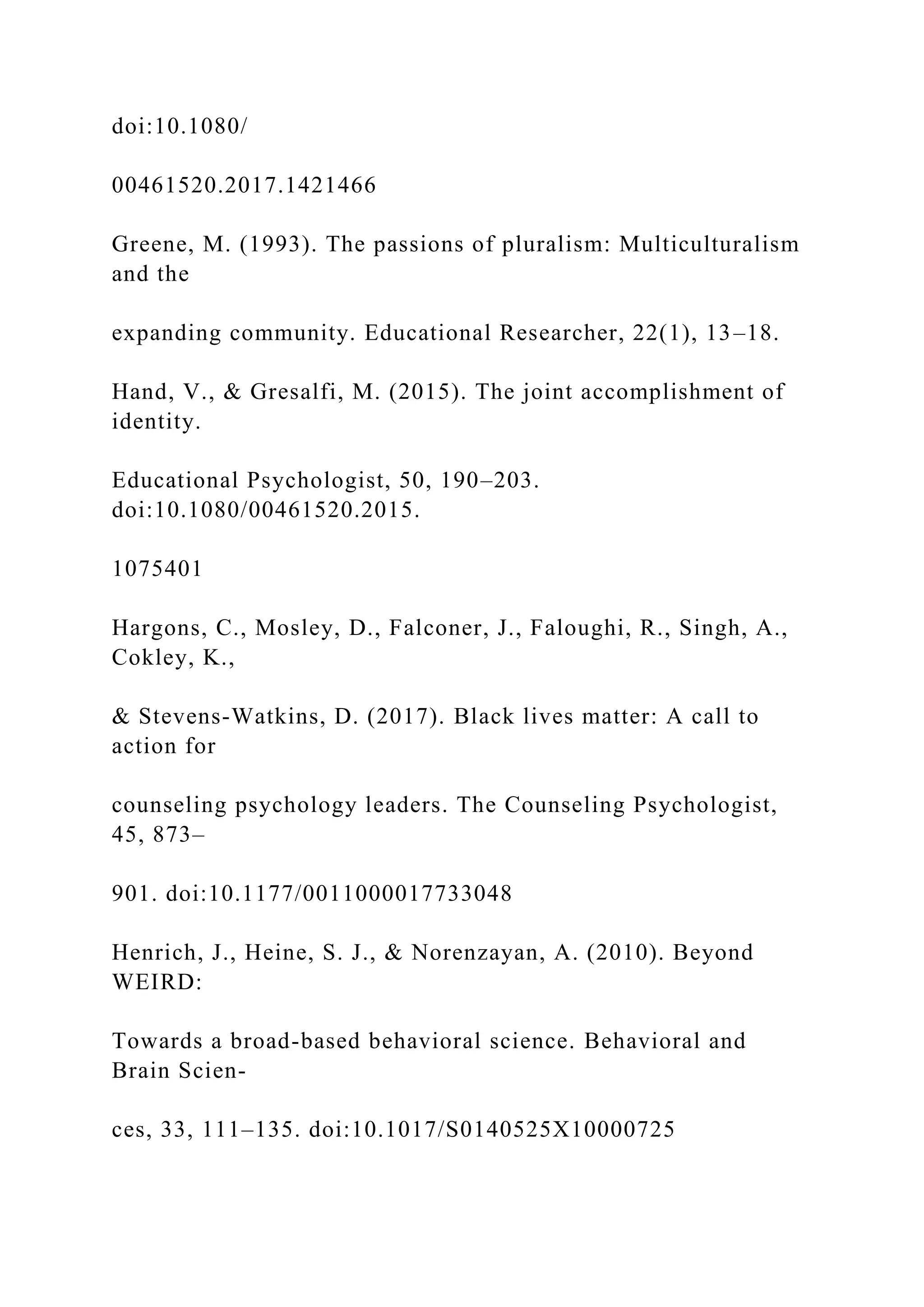 doi:10.1080/
00461520.2017.1421466
Greene, M. (1993). The passions of pluralism: Multiculturalism
and the
expanding community. Educational Researcher, 22(1), 13–18.
Hand, V., & Gresalfi, M. (2015). The joint accomplishment of
identity.
Educational Psychologist, 50, 190–203.
doi:10.1080/00461520.2015.
1075401
Hargons, C., Mosley, D., Falconer, J., Faloughi, R., Singh, A.,
Cokley, K.,
& Stevens-Watkins, D. (2017). Black lives matter: A call to
action for
counseling psychology leaders. The Counseling Psychologist,
45, 873–
901. doi:10.1177/0011000017733048
Henrich, J., Heine, S. J., & Norenzayan, A. (2010). Beyond
WEIRD:
Towards a broad-based behavioral science. Behavioral and
Brain Scien-
ces, 33, 111–135. doi:10.1017/S0140525X10000725
 