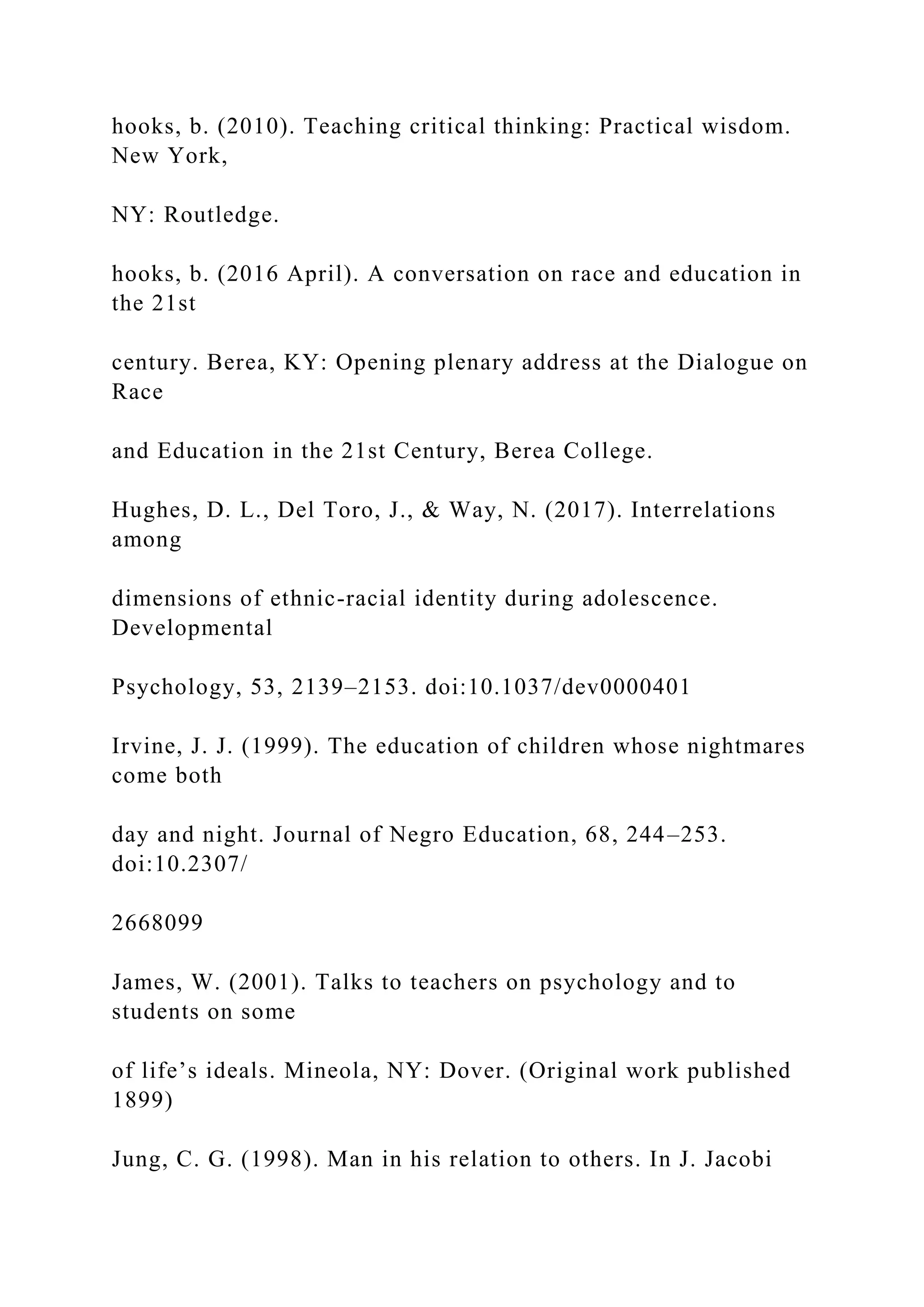 hooks, b. (2010). Teaching critical thinking: Practical wisdom.
New York,
NY: Routledge.
hooks, b. (2016 April). A conversation on race and education in
the 21st
century. Berea, KY: Opening plenary address at the Dialogue on
Race
and Education in the 21st Century, Berea College.
Hughes, D. L., Del Toro, J., & Way, N. (2017). Interrelations
among
dimensions of ethnic-racial identity during adolescence.
Developmental
Psychology, 53, 2139–2153. doi:10.1037/dev0000401
Irvine, J. J. (1999). The education of children whose nightmares
come both
day and night. Journal of Negro Education, 68, 244–253.
doi:10.2307/
2668099
James, W. (2001). Talks to teachers on psychology and to
students on some
of life’s ideals. Mineola, NY: Dover. (Original work published
1899)
Jung, C. G. (1998). Man in his relation to others. In J. Jacobi
 