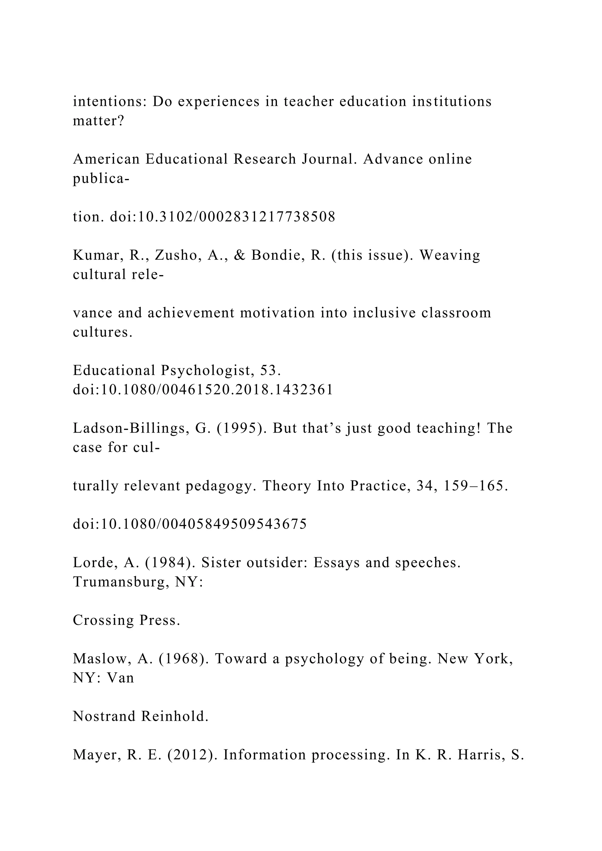 intentions: Do experiences in teacher education institutions
matter?
American Educational Research Journal. Advance online
publica-
tion. doi:10.3102/0002831217738508
Kumar, R., Zusho, A., & Bondie, R. (this issue). Weaving
cultural rele-
vance and achievement motivation into inclusive classroom
cultures.
Educational Psychologist, 53.
doi:10.1080/00461520.2018.1432361
Ladson-Billings, G. (1995). But that’s just good teaching! The
case for cul-
turally relevant pedagogy. Theory Into Practice, 34, 159–165.
doi:10.1080/00405849509543675
Lorde, A. (1984). Sister outsider: Essays and speeches.
Trumansburg, NY:
Crossing Press.
Maslow, A. (1968). Toward a psychology of being. New York,
NY: Van
Nostrand Reinhold.
Mayer, R. E. (2012). Information processing. In K. R. Harris, S.
 