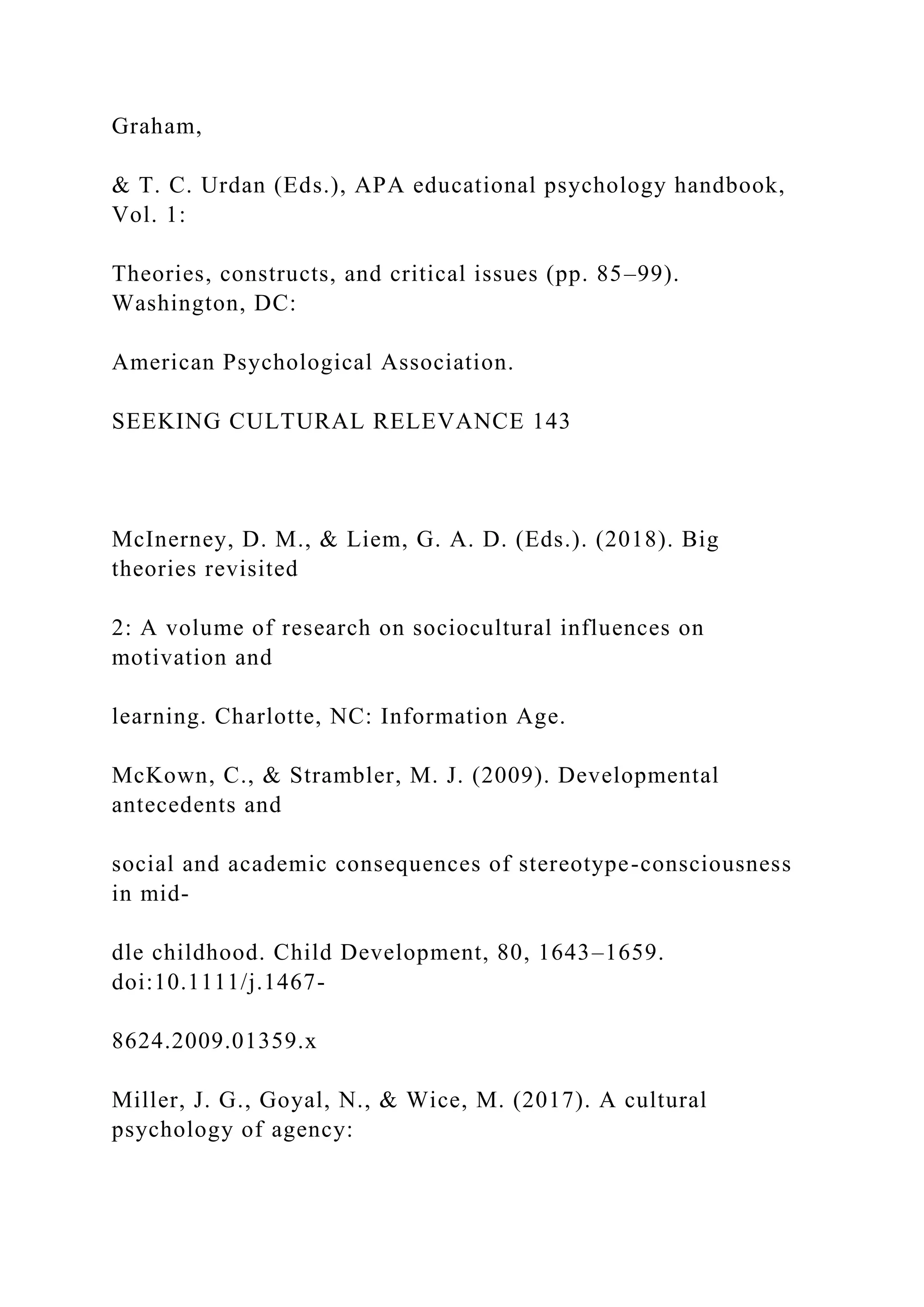 Graham,
& T. C. Urdan (Eds.), APA educational psychology handbook,
Vol. 1:
Theories, constructs, and critical issues (pp. 85–99).
Washington, DC:
American Psychological Association.
SEEKING CULTURAL RELEVANCE 143
McInerney, D. M., & Liem, G. A. D. (Eds.). (2018). Big
theories revisited
2: A volume of research on sociocultural influences on
motivation and
learning. Charlotte, NC: Information Age.
McKown, C., & Strambler, M. J. (2009). Developmental
antecedents and
social and academic consequences of stereotype-consciousness
in mid-
dle childhood. Child Development, 80, 1643–1659.
doi:10.1111/j.1467-
8624.2009.01359.x
Miller, J. G., Goyal, N., & Wice, M. (2017). A cultural
psychology of agency:
 