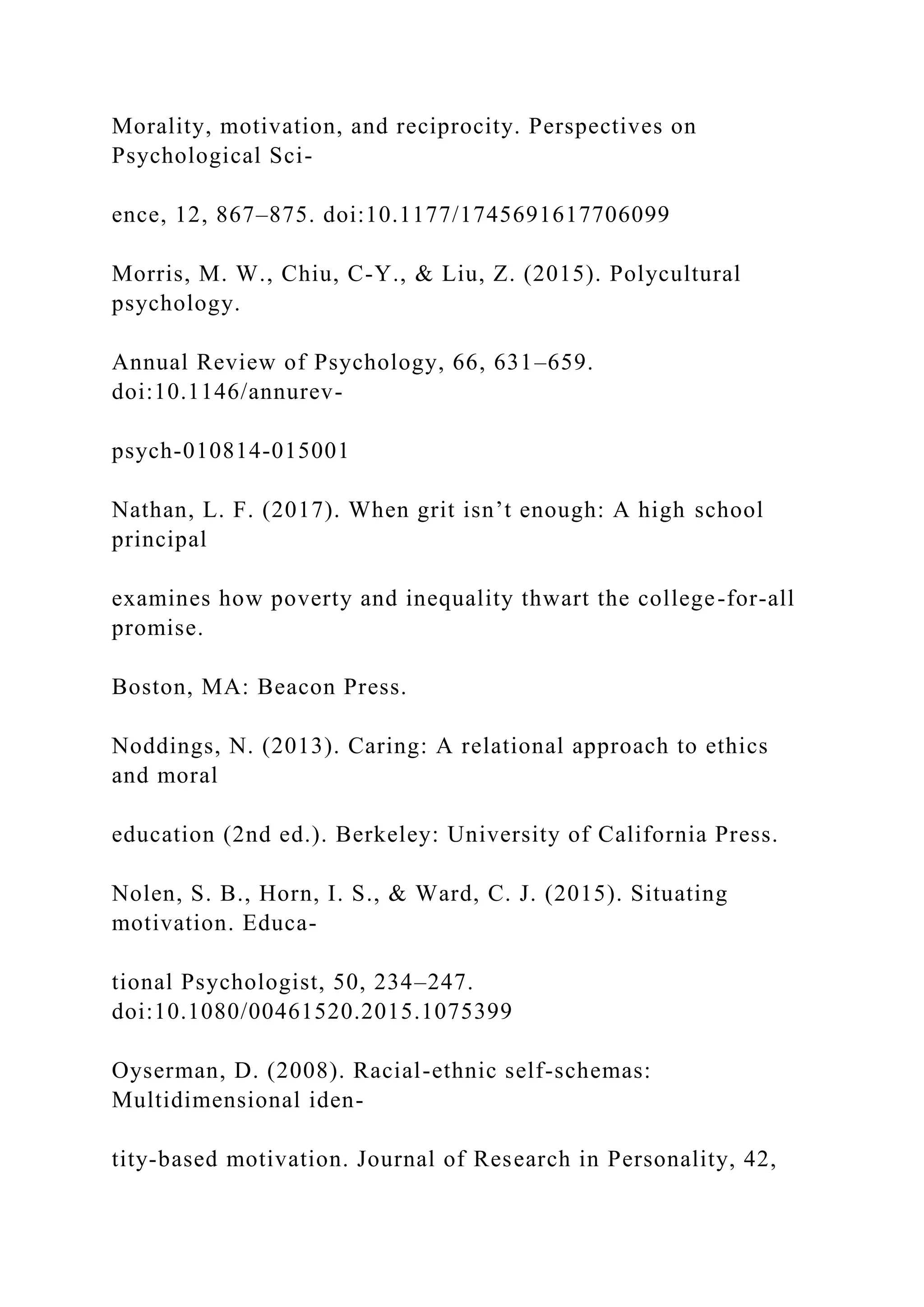 Morality, motivation, and reciprocity. Perspectives on
Psychological Sci-
ence, 12, 867–875. doi:10.1177/1745691617706099
Morris, M. W., Chiu, C-Y., & Liu, Z. (2015). Polycultural
psychology.
Annual Review of Psychology, 66, 631–659.
doi:10.1146/annurev-
psych-010814-015001
Nathan, L. F. (2017). When grit isn’t enough: A high school
principal
examines how poverty and inequality thwart the college-for-all
promise.
Boston, MA: Beacon Press.
Noddings, N. (2013). Caring: A relational approach to ethics
and moral
education (2nd ed.). Berkeley: University of California Press.
Nolen, S. B., Horn, I. S., & Ward, C. J. (2015). Situating
motivation. Educa-
tional Psychologist, 50, 234–247.
doi:10.1080/00461520.2015.1075399
Oyserman, D. (2008). Racial-ethnic self-schemas:
Multidimensional iden-
tity-based motivation. Journal of Research in Personality, 42,
 