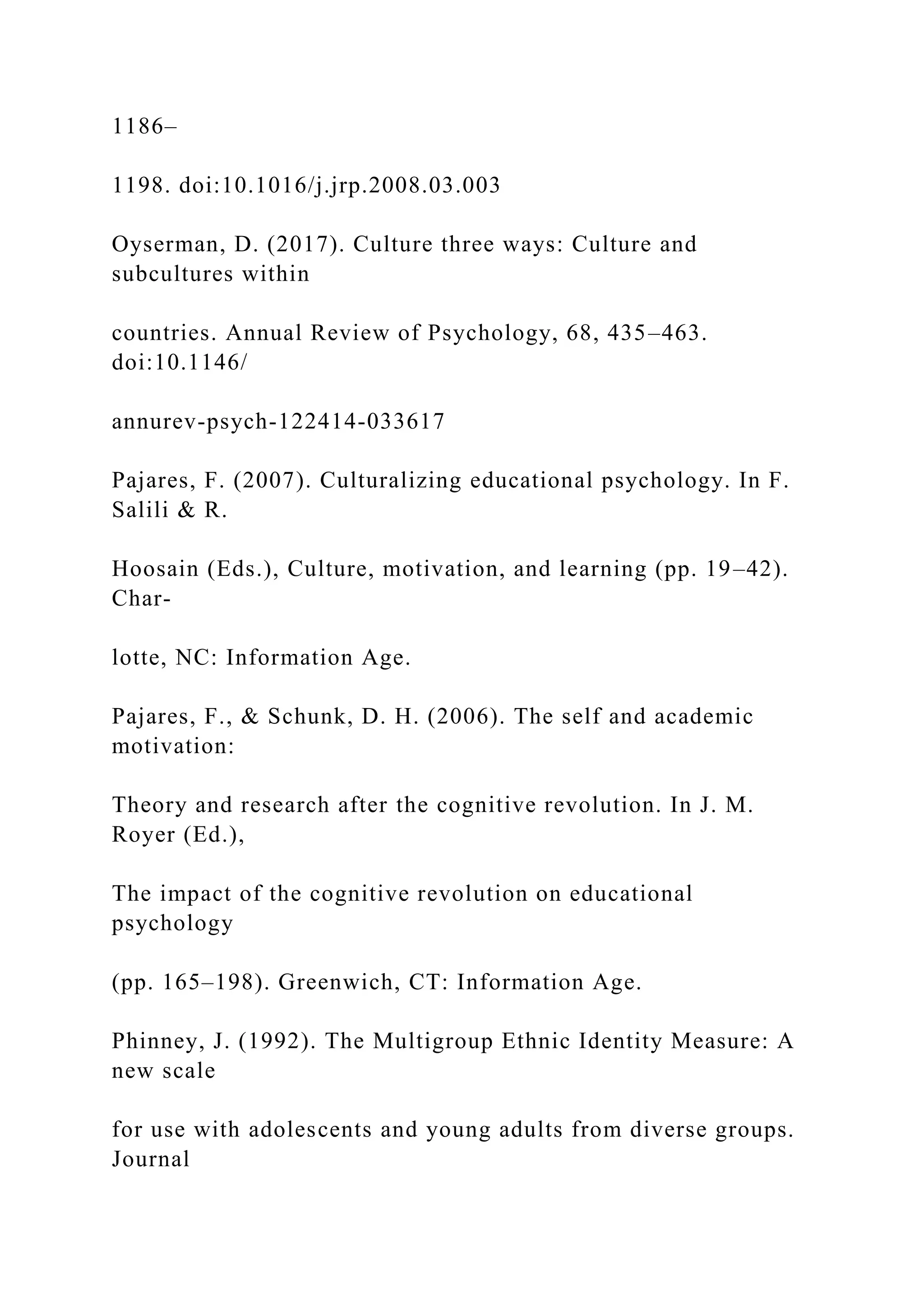 1186–
1198. doi:10.1016/j.jrp.2008.03.003
Oyserman, D. (2017). Culture three ways: Culture and
subcultures within
countries. Annual Review of Psychology, 68, 435–463.
doi:10.1146/
annurev-psych-122414-033617
Pajares, F. (2007). Culturalizing educational psychology. In F.
Salili & R.
Hoosain (Eds.), Culture, motivation, and learning (pp. 19–42).
Char-
lotte, NC: Information Age.
Pajares, F., & Schunk, D. H. (2006). The self and academic
motivation:
Theory and research after the cognitive revolution. In J. M.
Royer (Ed.),
The impact of the cognitive revolution on educational
psychology
(pp. 165–198). Greenwich, CT: Information Age.
Phinney, J. (1992). The Multigroup Ethnic Identity Measure: A
new scale
for use with adolescents and young adults from diverse groups.
Journal
 