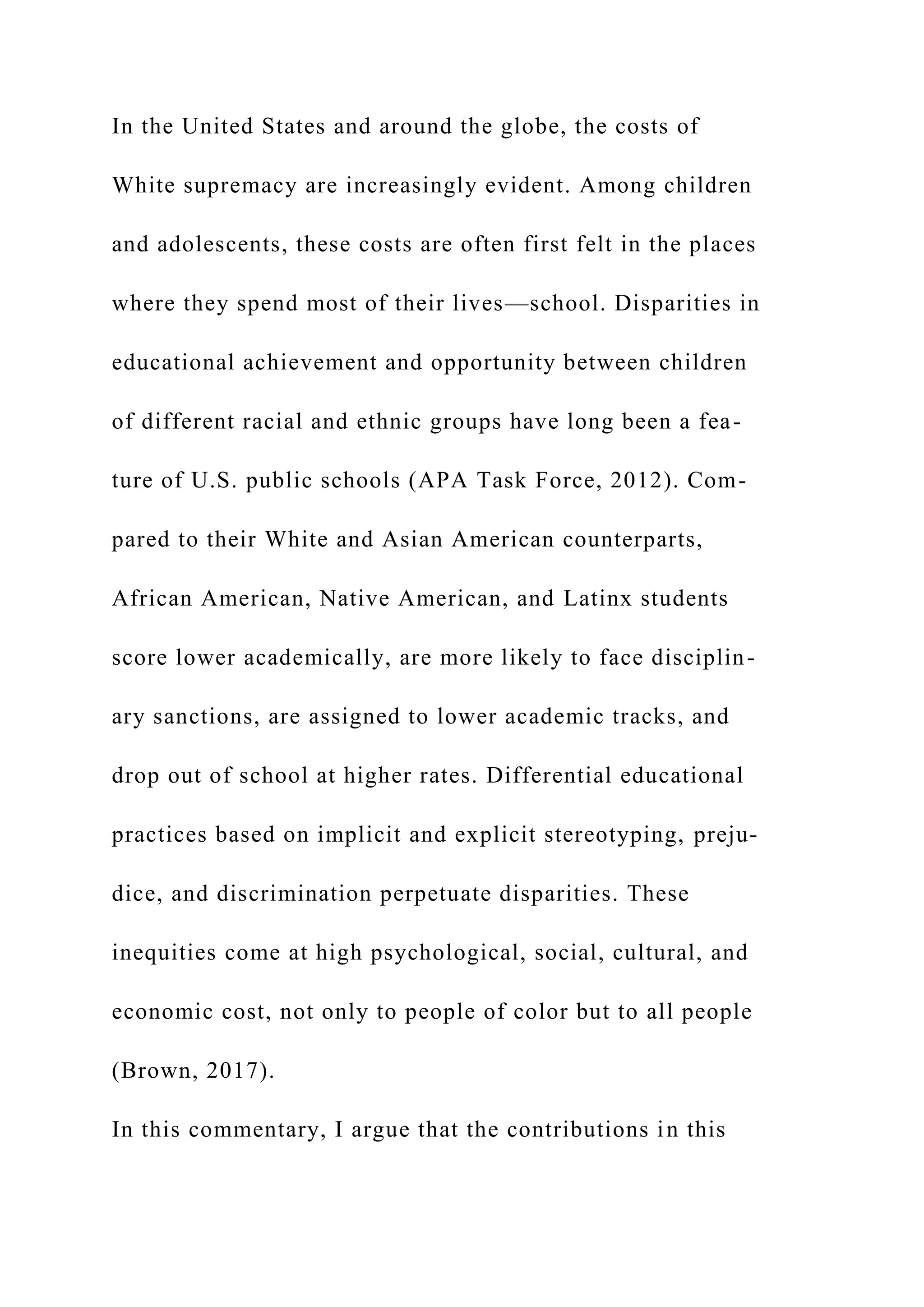 In the United States and around the globe, the costs of
White supremacy are increasingly evident. Among children
and adolescents, these costs are often first felt in the places
where they spend most of their lives—school. Disparities in
educational achievement and opportunity between children
of different racial and ethnic groups have long been a fea-
ture of U.S. public schools (APA Task Force, 2012). Com-
pared to their White and Asian American counterparts,
African American, Native American, and Latinx students
score lower academically, are more likely to face disciplin-
ary sanctions, are assigned to lower academic tracks, and
drop out of school at higher rates. Differential educational
practices based on implicit and explicit stereotyping, preju-
dice, and discrimination perpetuate disparities. These
inequities come at high psychological, social, cultural, and
economic cost, not only to people of color but to all people
(Brown, 2017).
In this commentary, I argue that the contributions in this
 