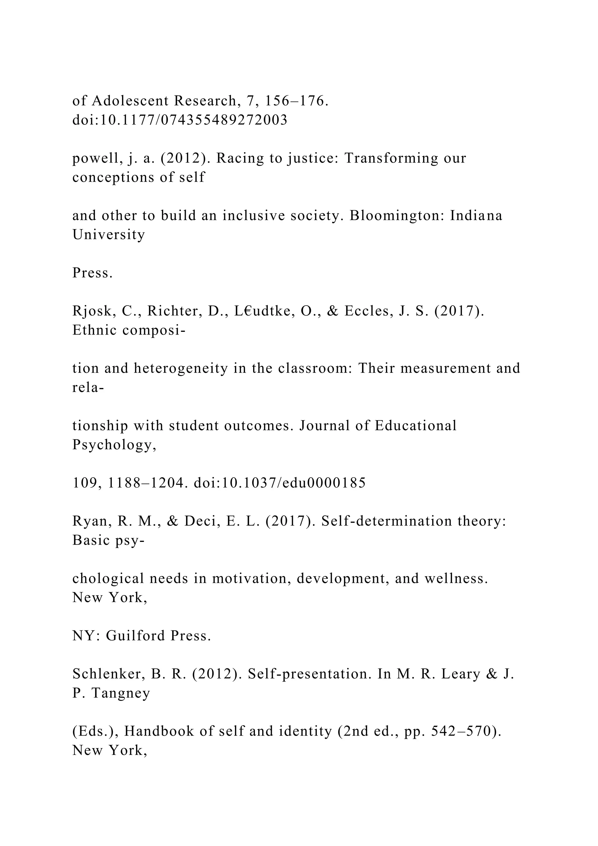 of Adolescent Research, 7, 156–176.
doi:10.1177/074355489272003
powell, j. a. (2012). Racing to justice: Transforming our
conceptions of self
and other to build an inclusive society. Bloomington: Indiana
University
Press.
Rjosk, C., Richter, D., L€udtke, O., & Eccles, J. S. (2017).
Ethnic composi-
tion and heterogeneity in the classroom: Their measurement and
rela-
tionship with student outcomes. Journal of Educational
Psychology,
109, 1188–1204. doi:10.1037/edu0000185
Ryan, R. M., & Deci, E. L. (2017). Self-determination theory:
Basic psy-
chological needs in motivation, development, and wellness.
New York,
NY: Guilford Press.
Schlenker, B. R. (2012). Self-presentation. In M. R. Leary & J.
P. Tangney
(Eds.), Handbook of self and identity (2nd ed., pp. 542–570).
New York,
 
