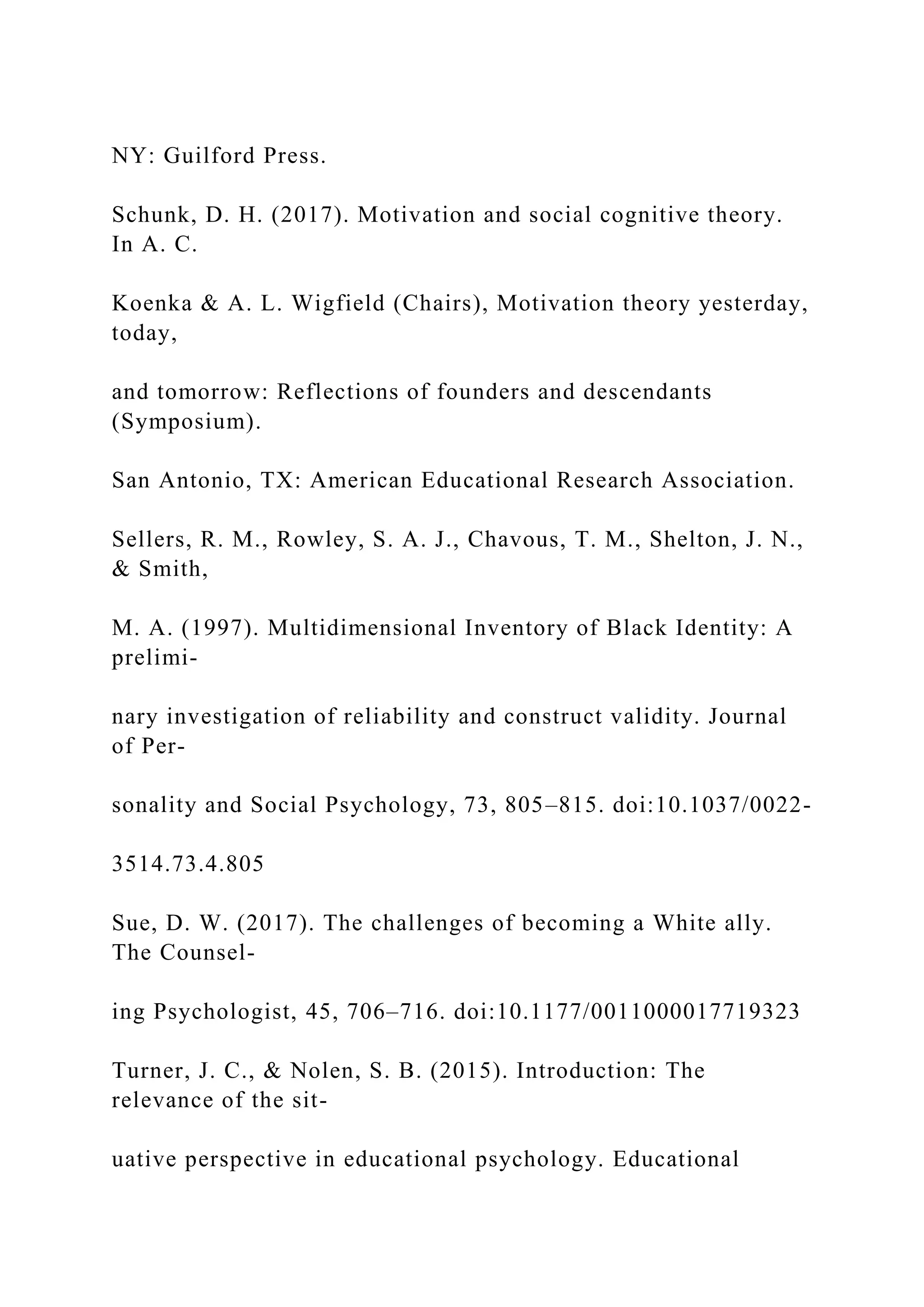 NY: Guilford Press.
Schunk, D. H. (2017). Motivation and social cognitive theory.
In A. C.
Koenka & A. L. Wigfield (Chairs), Motivation theory yesterday,
today,
and tomorrow: Reflections of founders and descendants
(Symposium).
San Antonio, TX: American Educational Research Association.
Sellers, R. M., Rowley, S. A. J., Chavous, T. M., Shelton, J. N.,
& Smith,
M. A. (1997). Multidimensional Inventory of Black Identity: A
prelimi-
nary investigation of reliability and construct validity. Journal
of Per-
sonality and Social Psychology, 73, 805–815. doi:10.1037/0022-
3514.73.4.805
Sue, D. W. (2017). The challenges of becoming a White ally.
The Counsel-
ing Psychologist, 45, 706–716. doi:10.1177/0011000017719323
Turner, J. C., & Nolen, S. B. (2015). Introduction: The
relevance of the sit-
uative perspective in educational psychology. Educational
 