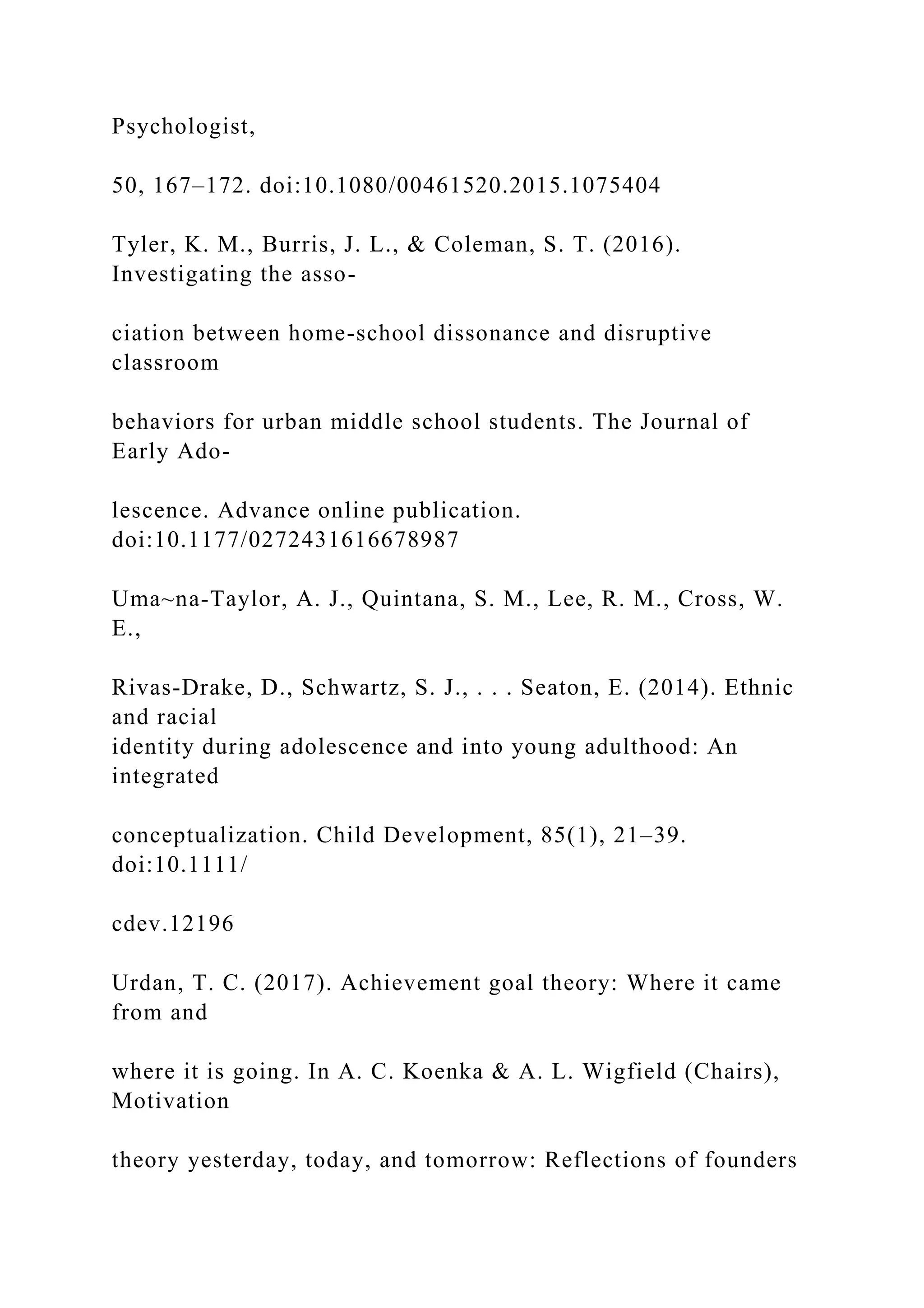Psychologist,
50, 167–172. doi:10.1080/00461520.2015.1075404
Tyler, K. M., Burris, J. L., & Coleman, S. T. (2016).
Investigating the asso-
ciation between home-school dissonance and disruptive
classroom
behaviors for urban middle school students. The Journal of
Early Ado-
lescence. Advance online publication.
doi:10.1177/0272431616678987
Uma~na-Taylor, A. J., Quintana, S. M., Lee, R. M., Cross, W.
E.,
Rivas-Drake, D., Schwartz, S. J., . . . Seaton, E. (2014). Ethnic
and racial
identity during adolescence and into young adulthood: An
integrated
conceptualization. Child Development, 85(1), 21–39.
doi:10.1111/
cdev.12196
Urdan, T. C. (2017). Achievement goal theory: Where it came
from and
where it is going. In A. C. Koenka & A. L. Wigfield (Chairs),
Motivation
theory yesterday, today, and tomorrow: Reflections of founders
 