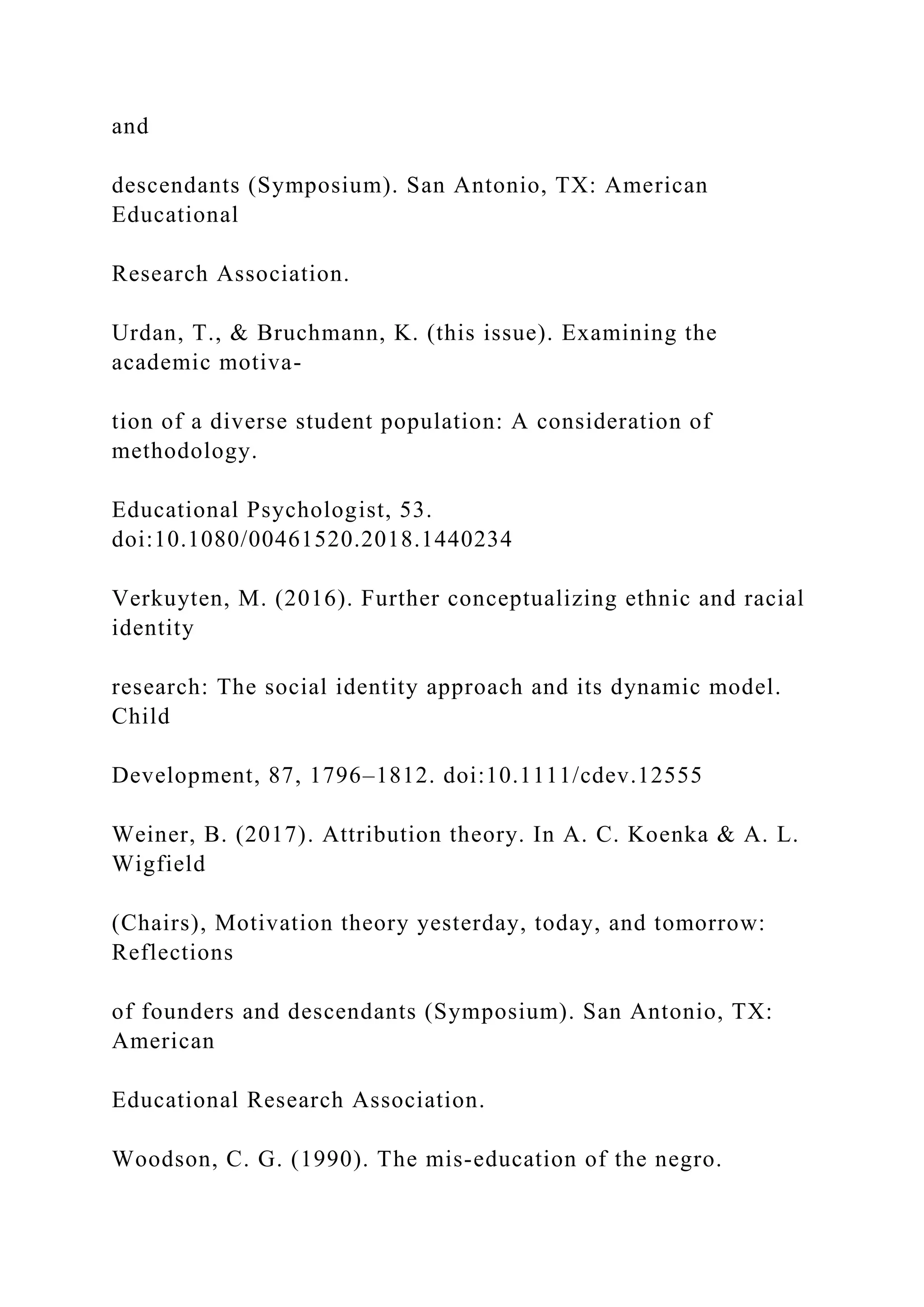and
descendants (Symposium). San Antonio, TX: American
Educational
Research Association.
Urdan, T., & Bruchmann, K. (this issue). Examining the
academic motiva-
tion of a diverse student population: A consideration of
methodology.
Educational Psychologist, 53.
doi:10.1080/00461520.2018.1440234
Verkuyten, M. (2016). Further conceptualizing ethnic and racial
identity
research: The social identity approach and its dynamic model.
Child
Development, 87, 1796–1812. doi:10.1111/cdev.12555
Weiner, B. (2017). Attribution theory. In A. C. Koenka & A. L.
Wigfield
(Chairs), Motivation theory yesterday, today, and tomorrow:
Reflections
of founders and descendants (Symposium). San Antonio, TX:
American
Educational Research Association.
Woodson, C. G. (1990). The mis-education of the negro.
 