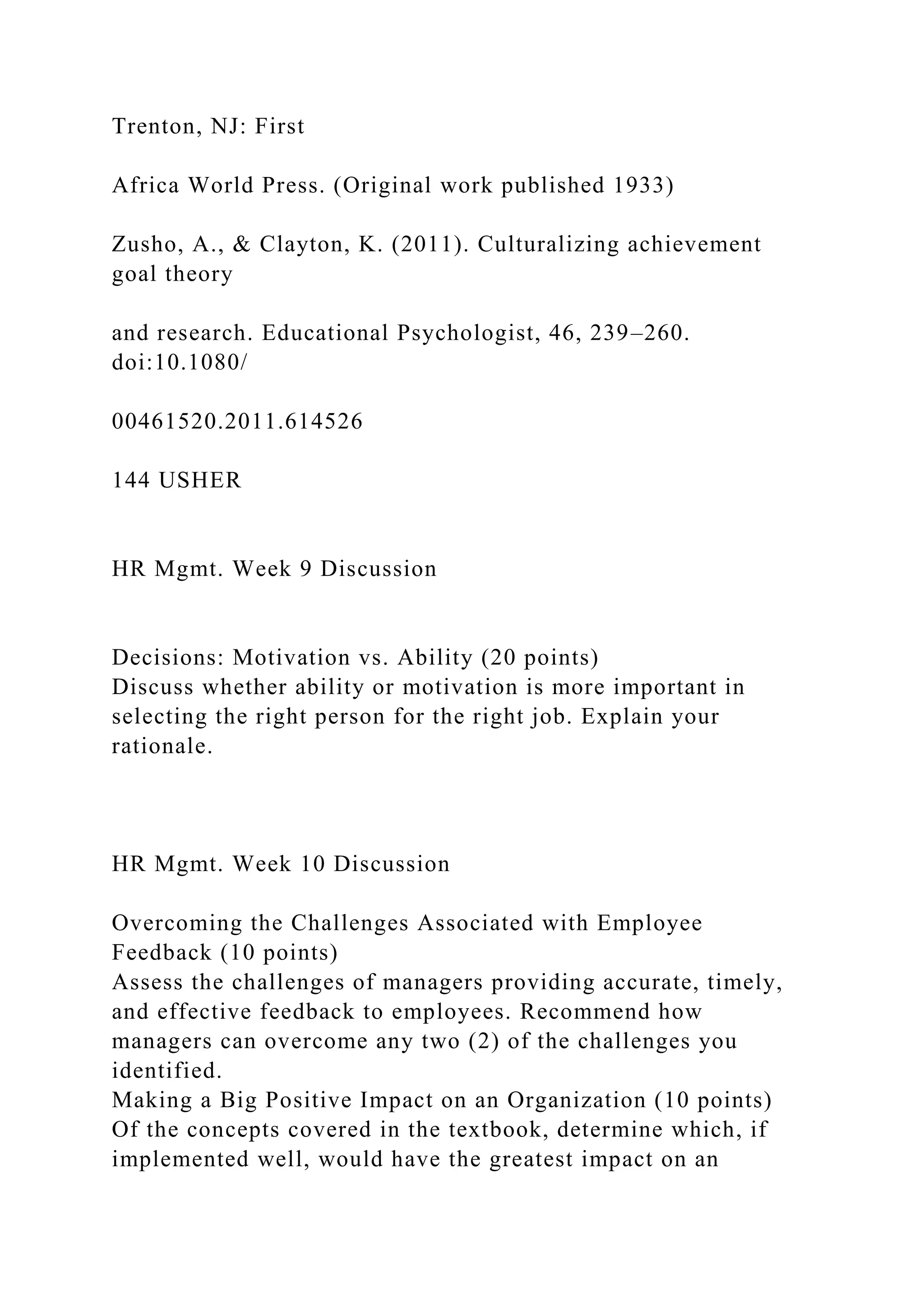 Trenton, NJ: First
Africa World Press. (Original work published 1933)
Zusho, A., & Clayton, K. (2011). Culturalizing achievement
goal theory
and research. Educational Psychologist, 46, 239–260.
doi:10.1080/
00461520.2011.614526
144 USHER
HR Mgmt. Week 9 Discussion
Decisions: Motivation vs. Ability (20 points)
Discuss whether ability or motivation is more important in
selecting the right person for the right job. Explain your
rationale.
HR Mgmt. Week 10 Discussion
Overcoming the Challenges Associated with Employee
Feedback (10 points)
Assess the challenges of managers providing accurate, timely,
and effective feedback to employees. Recommend how
managers can overcome any two (2) of the challenges you
identified.
Making a Big Positive Impact on an Organization (10 points)
Of the concepts covered in the textbook, determine which, if
implemented well, would have the greatest impact on an
 