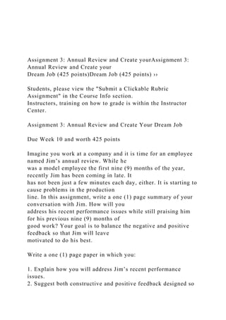 Assignment 3: Annual Review and Create yourAssignment 3:
Annual Review and Create your
Dream Job (425 points)Dream Job (425 points) ››
Students, please view the "Submit a Clickable Rubric
Assignment" in the Course Info section.
Instructors, training on how to grade is within the Instructor
Center.
Assignment 3: Annual Review and Create Your Dream Job
Due Week 10 and worth 425 points
Imagine you work at a company and it is time for an employee
named Jim’s annual review. While he
was a model employee the first nine (9) months of the year,
recently Jim has been coming in late. It
has not been just a few minutes each day, either. It is starting to
cause problems in the production
line. In this assignment, write a one (1) page summary of your
conversation with Jim. How will you
address his recent performance issues while still praising him
for his previous nine (9) months of
good work? Your goal is to balance the negative and positive
feedback so that Jim will leave
motivated to do his best.
Write a one (1) page paper in which you:
1. Explain how you will address Jim’s recent performance
issues.
2. Suggest both constructive and positive feedback designed so
 