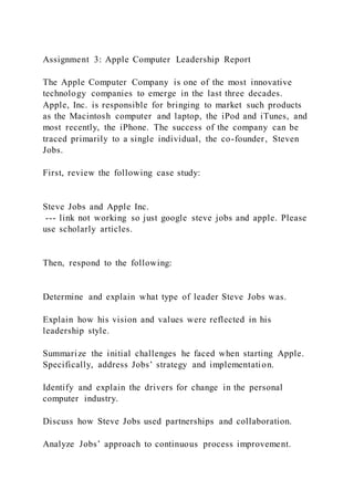 Assignment 3: Apple Computer Leadership Report
The Apple Computer Company is one of the most innovative
technology companies to emerge in the last three decades.
Apple, Inc. is responsible for bringing to market such products
as the Macintosh computer and laptop, the iPod and iTunes, and
most recently, the iPhone. The success of the company can be
traced primarily to a single individual, the co-founder, Steven
Jobs.
First, review the following case study:
Steve Jobs and Apple Inc.
--- link not working so just google steve jobs and apple. Please
use scholarly articles.
Then, respond to the following:
Determine and explain what type of leader Steve Jobs was.
Explain how his vision and values were reflected in his
leadership style.
Summarize the initial challenges he faced when starting Apple.
Specifically, address Jobs’ strategy and implementation.
Identify and explain the drivers for change in the personal
computer industry.
Discuss how Steve Jobs used partnerships and collaboration.
Analyze Jobs’ approach to continuous process improvement.
 