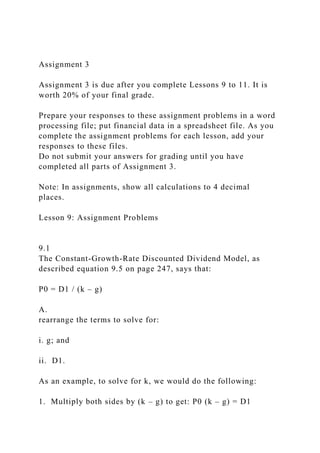 Assignment 3
Assignment 3 is due after you complete Lessons 9 to 11. It is
worth 20% of your final grade.
Prepare your responses to these assignment problems in a word
processing file; put financial data in a spreadsheet file. As you
complete the assignment problems for each lesson, add your
responses to these files.
Do not submit your answers for grading until you have
completed all parts of Assignment 3.
Note: In assignments, show all calculations to 4 decimal
places.
Lesson 9: Assignment Problems
9.1
The Constant-Growth-Rate Discounted Dividend Model, as
described equation 9.5 on page 247, says that:
P0 = D1 / (k – g)
A.
rearrange the terms to solve for:
i. g; and
ii. D1.
As an example, to solve for k, we would do the following:
1. Multiply both sides by (k – g) to get: P0 (k – g) = D1
 