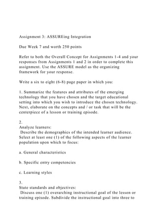 Assignment 3: ASSUREing Integration
Due Week 7 and worth 250 points
Refer to both the Overall Concept for Assignments 1-4 and your
responses from Assignments 1 and 2 in order to complete this
assignment. Use the ASSURE model as the organizing
framework for your response.
Write a six to eight (6-8) page paper in which you:
1. Summarize the features and attributes of the emerging
technology that you have chosen and the target educational
setting into which you wish to introduce the chosen technology.
Next, elaborate on the concepts and / or task that will be the
centerpiece of a lesson or training episode.
2.
Analyze learners:
Describe the demographics of the intended learner audience.
Select at least one (1) of the following aspects of the learner
population upon which to focus:
a. General characteristics
b. Specific entry competencies
c. Learning styles
3.
State standards and objectives:
Discuss one (1) overarching instructional goal of the lesson or
training episode. Subdivide the instructional goal into three to
 