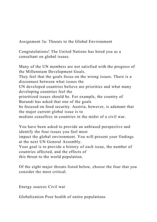 Assignment 3a: Threats to the Global Environment
Congratulations! The United Nations has hired you as a
consultant on global issues.
Many of the UN members are not satisfied with the progress of
the Millennium Development Goals.
They feel that the goals focus on the wrong issues. There is a
disconnect between what issues the
UN developed countries believe are priorities and what many
developing countries feel the
prioritized issues should be. For example, the country of
Burundi has asked that one of the goals
be focused on food security. Austria, however, is adamant that
the major current global issue is to
mediate ceasefires in countries in the midst of a civil war.
You have been asked to provide an unbiased perspective and
identify the four issues you feel most
impact the global environment. You will present your findings
at the next UN General Assembly.
Your goal is to provide a history of each issue, the number of
countries affected, and the effects of
this threat to the world population.
Of the eight major threats listed below, choose the four that you
consider the most critical.
Energy sources Civil war
Globalization Poor health of entire populations
 