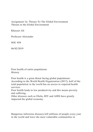 Assignment 3a: Threats To The Global Environment
Threats to the Global Environment
Kheezer Ali
Professor Alexander
SOC 450
06/02/2019
Poor health of entire populations
History
Poor health is a great threat facing global populations.
According to the World Health Organization (2017), half of the
total population in the world has no access to required health
services.
Poor health leads to low productivity and this means poverty
and suffering.
Other diseases such as Ebola, HIV and AIDS have greatly
impacted the global economy.
Dangerous infectious diseases kill millions of people every year
in the world and leave the most vulnerable communities in
 