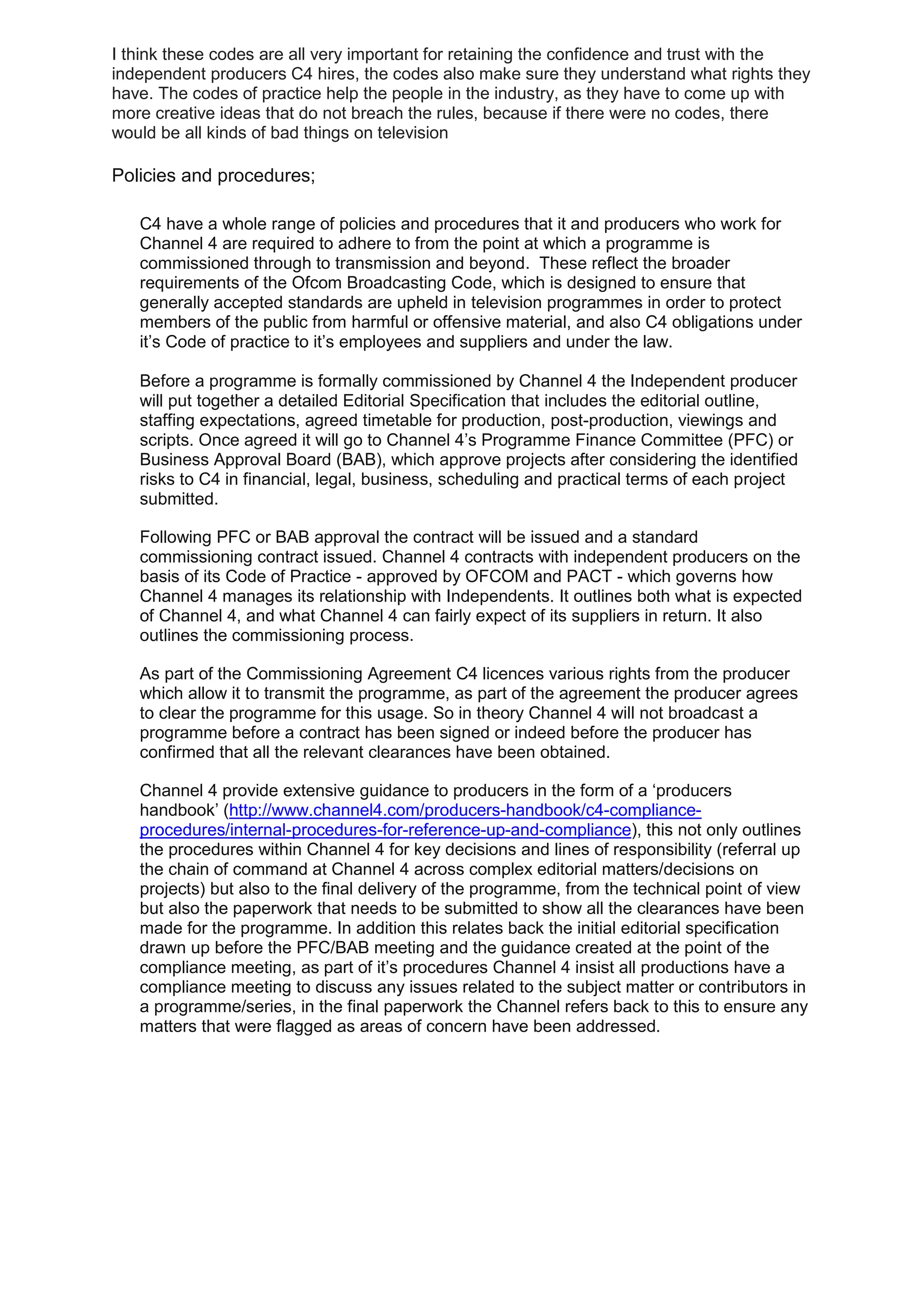 I think these codes are all very important for retaining the confidence and trust with the
independent producers C4 hires, the codes also make sure they understand what rights they
have. The codes of practice help the people in the industry, as they have to come up with
more creative ideas that do not breach the rules, because if there were no codes, there
would be all kinds of bad things on television

Policies and procedures;
C4 have a whole range of policies and procedures that it and producers who work for
Channel 4 are required to adhere to from the point at which a programme is
commissioned through to transmission and beyond. These reflect the broader
requirements of the Ofcom Broadcasting Code, which is designed to ensure that
generally accepted standards are upheld in television programmes in order to protect
members of the public from harmful or offensive material, and also C4 obligations under
it’s Code of practice to it’s employees and suppliers and under the law.
Before a programme is formally commissioned by Channel 4 the Independent producer
will put together a detailed Editorial Specification that includes the editorial outline,
staffing expectations, agreed timetable for production, post-production, viewings and
scripts. Once agreed it will go to Channel 4’s Programme Finance Committee (PFC) or
Business Approval Board (BAB), which approve projects after considering the identified
risks to C4 in financial, legal, business, scheduling and practical terms of each project
submitted.
Following PFC or BAB approval the contract will be issued and a standard
commissioning contract issued. Channel 4 contracts with independent producers on the
basis of its Code of Practice - approved by OFCOM and PACT - which governs how
Channel 4 manages its relationship with Independents. It outlines both what is expected
of Channel 4, and what Channel 4 can fairly expect of its suppliers in return. It also
outlines the commissioning process.
As part of the Commissioning Agreement C4 licences various rights from the producer
which allow it to transmit the programme, as part of the agreement the producer agrees
to clear the programme for this usage. So in theory Channel 4 will not broadcast a
programme before a contract has been signed or indeed before the producer has
confirmed that all the relevant clearances have been obtained.
Channel 4 provide extensive guidance to producers in the form of a ‘producers
handbook’ (http://www.channel4.com/producers-handbook/c4-complianceprocedures/internal-procedures-for-reference-up-and-compliance), this not only outlines
the procedures within Channel 4 for key decisions and lines of responsibility (referral up
the chain of command at Channel 4 across complex editorial matters/decisions on
projects) but also to the final delivery of the programme, from the technical point of view
but also the paperwork that needs to be submitted to show all the clearances have been
made for the programme. In addition this relates back the initial editorial specification
drawn up before the PFC/BAB meeting and the guidance created at the point of the
compliance meeting, as part of it’s procedures Channel 4 insist all productions have a
compliance meeting to discuss any issues related to the subject matter or contributors in
a programme/series, in the final paperwork the Channel refers back to this to ensure any
matters that were flagged as areas of concern have been addressed.

 