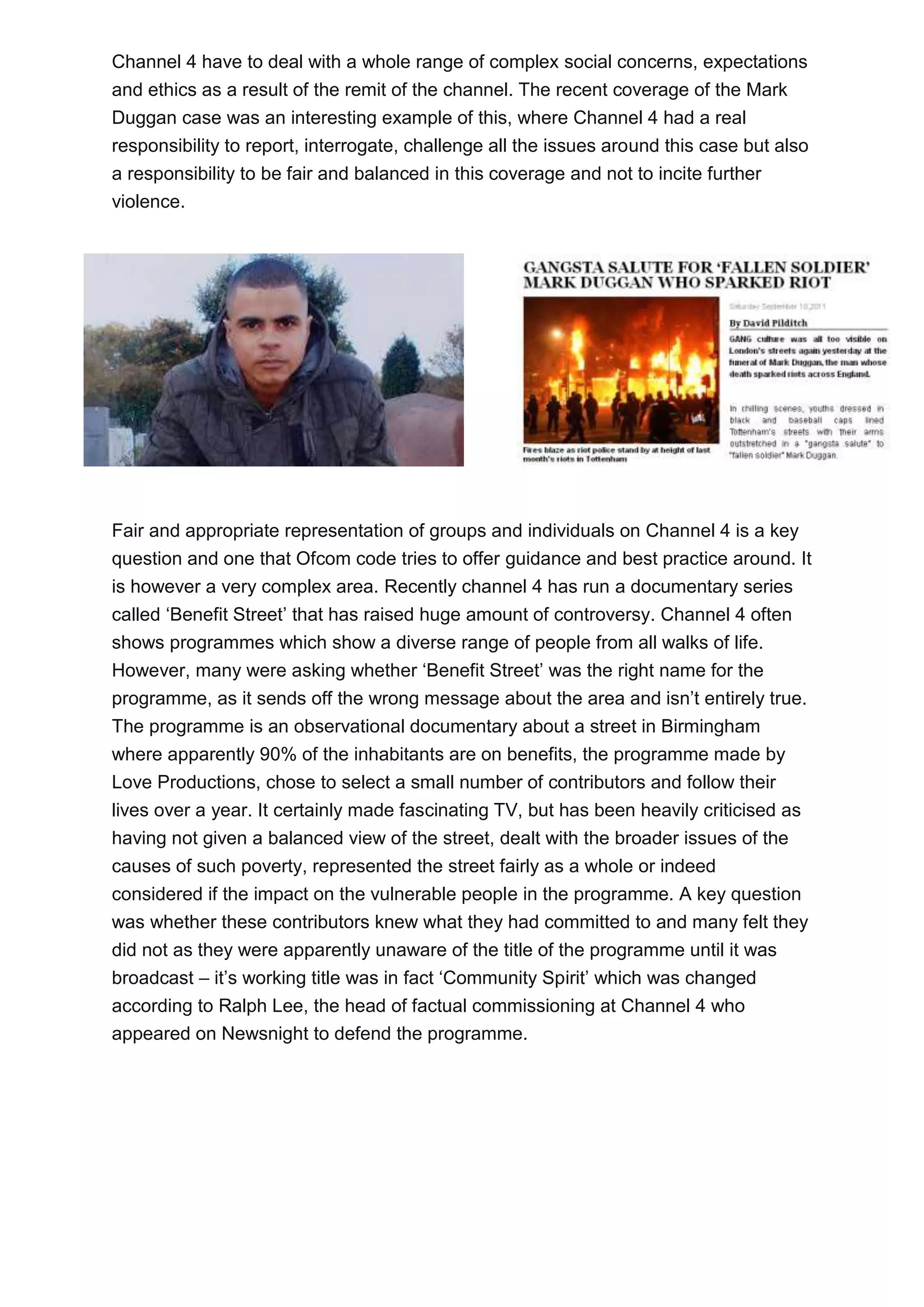 Channel 4 have to deal with a whole range of complex social concerns, expectations
and ethics as a result of the remit of the channel. The recent coverage of the Mark
Duggan case was an interesting example of this, where Channel 4 had a real
responsibility to report, interrogate, challenge all the issues around this case but also
a responsibility to be fair and balanced in this coverage and not to incite further
violence.

Fair and appropriate representation of groups and individuals on Channel 4 is a key
question and one that Ofcom code tries to offer guidance and best practice around. It
is however a very complex area. Recently channel 4 has run a documentary series
called ‘Benefit Street’ that has raised huge amount of controversy. Channel 4 often
shows programmes which show a diverse range of people from all walks of life.
However, many were asking whether ‘Benefit Street’ was the right name for the
programme, as it sends off the wrong message about the area and isn’t entirely true.
The programme is an observational documentary about a street in Birmingham
where apparently 90% of the inhabitants are on benefits, the programme made by
Love Productions, chose to select a small number of contributors and follow their
lives over a year. It certainly made fascinating TV, but has been heavily criticised as
having not given a balanced view of the street, dealt with the broader issues of the
causes of such poverty, represented the street fairly as a whole or indeed
considered if the impact on the vulnerable people in the programme. A key question
was whether these contributors knew what they had committed to and many felt they
did not as they were apparently unaware of the title of the programme until it was
broadcast – it’s working title was in fact ‘Community Spirit’ which was changed
according to Ralph Lee, the head of factual commissioning at Channel 4 who
appeared on Newsnight to defend the programme.

 
