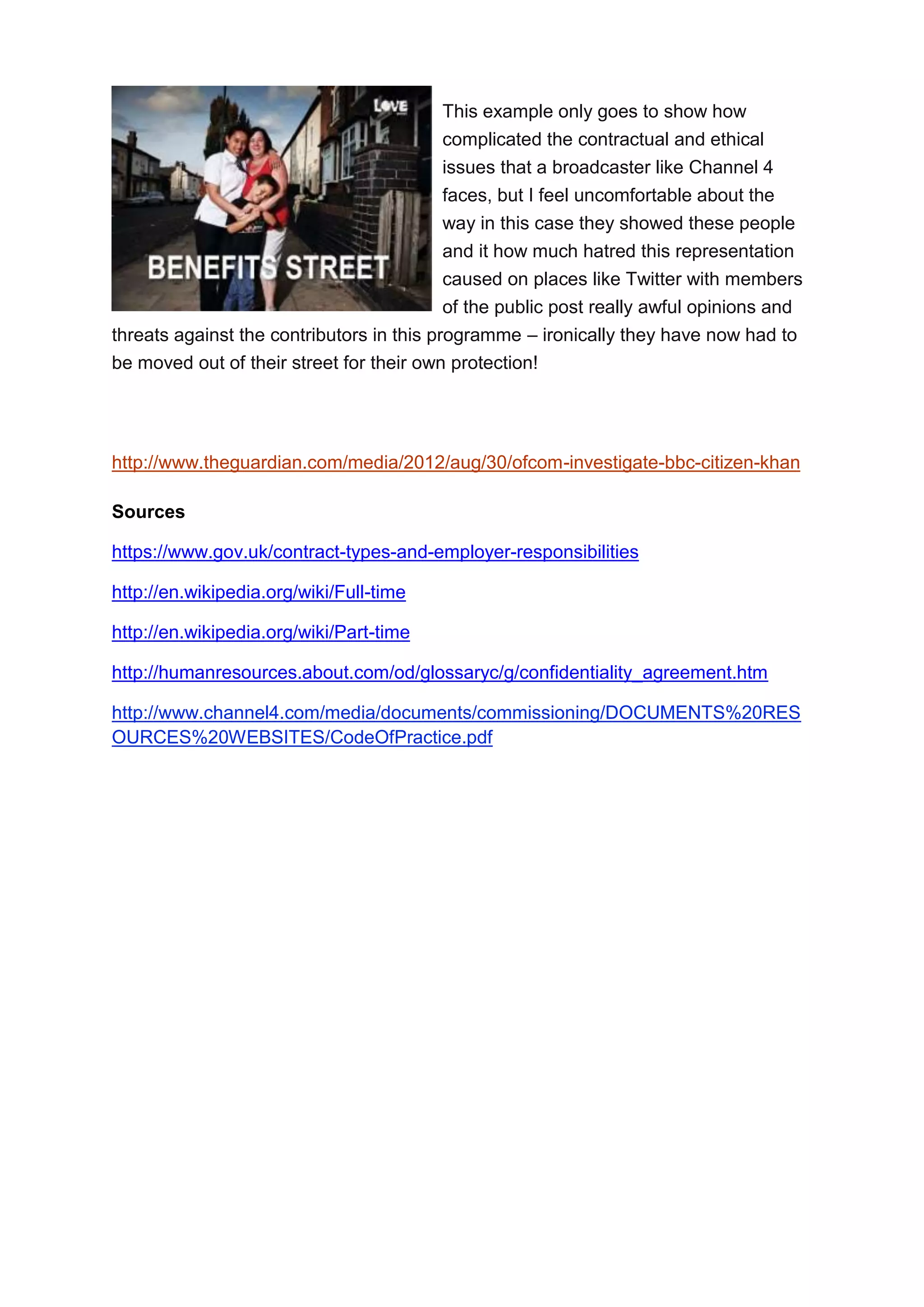 This example only goes to show how
complicated the contractual and ethical
issues that a broadcaster like Channel 4
faces, but I feel uncomfortable about the
way in this case they showed these people
and it how much hatred this representation
caused on places like Twitter with members
of the public post really awful opinions and
threats against the contributors in this programme – ironically they have now had to
be moved out of their street for their own protection!

http://www.theguardian.com/media/2012/aug/30/ofcom-investigate-bbc-citizen-khan
Sources
https://www.gov.uk/contract-types-and-employer-responsibilities
http://en.wikipedia.org/wiki/Full-time
http://en.wikipedia.org/wiki/Part-time
http://humanresources.about.com/od/glossaryc/g/confidentiality_agreement.htm
http://www.channel4.com/media/documents/commissioning/DOCUMENTS%20RES
OURCES%20WEBSITES/CodeOfPractice.pdf

 