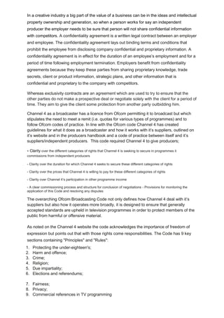 In a creative industry a big part of the value of a business can be in the ideas and intellectual
property ownership and generation, so when a person works for say an independent
producer the employer needs to be sure that person will not share confidential information
with competitors. A confidentiality agreement is a written legal contract between an employer
and employee. The confidentiality agreement lays out binding terms and conditions that
prohibit the employee from disclosing company confidential and proprietary information. A
confidentiality agreement is in effect for the duration of an employee’s employment and for a
period of time following employment termination. Employers benefit from confidentiality
agreements because they keep these parties from sharing proprietary knowledge, trade
secrets, client or product information, strategic plans, and other information that is
confidential and proprietary to the company with competitors.
Whereas exclusivity contracts are an agreement which are used to try to ensure that the
other parties do not make a prospective deal or negotiate solely with the client for a period of
time. They aim to give the client some protection from another party outbidding him.
Channel 4 as a broadcaster has a licence from Ofcom permitting it to broadcast but which
stipulates the need to meet a remit (i.e. quotas for various types of programmes) and to
follow Ofcom codes of practice. In line with the Ofcom code Channel 4 has created
guidelines for what it does as a broadcaster and how it works with it’s suppliers, outlined on
it’s website and in the producers handbook and a code of practice between itself and it’s
suppliers/independent producers. This code required Channel 4 to give producers;

- Clarity over the different categories of rights that Channel 4 is seeking to secure in programmes it
commissions from independent producers
- Clarity over the duration for which Channel 4 seeks to secure these different categories of rights
- Clarity over the prices that Channel 4 is willing to pay for these different categories of rights
- Clarity over Channel 4’s participation in other programme income
- A clear commissioning process and structure for conclusion of negotiations - Provisions for monitoring the
application of this Code and resolving any disputes

The overarching Ofcom Broadcasting Code not only defines how Channel 4 deal with it’s
suppliers but also how it operates more broadly, it is designed to ensure that generally
accepted standards are upheld in television programmes in order to protect members of the
public from harmful or offensive material.
As noted on the Channel 4 website the code acknowledges the importance of freedom of
expression but points out that with those rights come responsibilities. The Code has 9 key
sections containing "Principles" and "Rules":
1.
2.
3.
4.
5.
6.

Protecting the under-eighteen's;
Harm and offence;
Crime;
Religion;
Due impartiality;
Elections and referendums;

7. Fairness;
8. Privacy;
9. Commercial references in TV programming

 