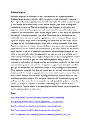 Intellectual property
Intellectual property is a creative piece of work that can be treat like a physical possession.
Intellectual property tends to fall under 4 different categories, which are copyright, trademarks,
design rights and patents. Copyright gives author and artists rights that prohibit unauthorised usage
of their material, which can be literary, artistic, musical, dramatic, films, sound recordings and
typographical arrangements. This law of copyright prevents things such as infringement and
plagiarism, which is basically using someone else’s idea (without their consent) to make money.
Trademarks are generally names, words, slogans, designs, symbols or other device that differentiate
and identifies a company/organisation from others. The consequences of using someone else
trademarked item is the same as breaching copyright laws, which is prosecution. Design rights are
rights over a specific design created or purchased by you, which mean that other people cant use
the design that you own to make money or to gain publicity without authorisation by the owner.
Patents are rights over an invention that an individual or group owns, which mean other people
aren’t allowed to use this invention without authorisation by the owner. Patents give the exclusive
owner the power to use, sell or manufacture an invention. The advantages of copyright are the
ability to sue anyone who violates the copyright laws and uses your idea for a profitable venture,
which means you will usually earn money from that person’s use of your copyrighted item. Another
advantage is the protection of your idea, which disallows people the ability to steal it. The
advantages of trademark are the abilities to sell use and manufacture items under that logo without
someone else being able to steal your idea and try claim money from your accomplishments. This
gives you the ability to take other individuals or groups to court fro using you trademarked item.
These protections stop people from being able to steal your idea and make money from something
that you created. An example of copyright is if someone uses artist’s music in a movie without the
artists consent. Although the artists music is getting promoted in the movie the music was used
unauthorised and made money so the artist has the rights to so that the individual or group that
made the movie have to pay him for his music that was made part of their production without his
consent. An example of trademark is if someone used Cadburys logo to sell their product to
someone without Cadburys consent, it means Cadbury can sue them because the person/group used
another organisations logo to make money.
Sources
http://www.channel4.com/media/documents/corporate/foi-docs/h&spolicy.pdf
www.ofcom.org.uk/static/archive/.../Equal_Opportunities_APR_Text.com
http://www.channel4.com/info/corporate/corporate-responsibility/people
http://www.compactlaw.co.uk/free-legal-articles/age-discrimination.html
http://en.wikipedia.org/wiki/Employers'_Liability_(Compulsory_Insurance)_Act_1969

 