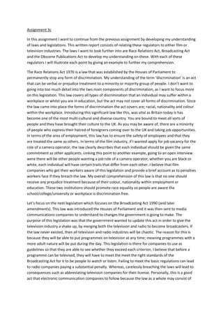 Assignment 3c
In this assignment I want to continue from the previous assignment by developing my understanding
of laws and legislations. This written report consists of relating these regulators to either film or
television industries. The laws I want to look further into are Race Relations Act, Broadcasting Act
and the Obscene Publications Act to develop my understanding on these. With each of these
regulators I will illustrate each point by giving an example to further my comprehension.
The Race Relations Act 1976 is a law that was established by the Houses of Parliament to
permanently stop any form of discrimination. My understanding of the term ‘discrimination’ is an act
that can be verbal or prejudice treatment to a minority or majority group of people. I don’t want to
going into too much detail into the two main components of discrimination, as I want to focus more
on this legislation. This law covers all types of discrimination that an individual may suffer within a
workplace or whilst you are in education, but the act may not cover all forms of discrimination. Since
the law came into place the forms of discrimination the act covers are; racial, nationality and colour
within the workplace. Introducing this significant law like this, was vital as Britain today is has
become one of the most multi-cultural and diverse country. You are bound to meet all sorts of
people and they have brought their culture to the UK. As you may be aware of, there are a minority
of people who express their hatred of foreigners coming over to the UK and taking job opportunities.
In terms of the area of employment, this law has to ensure the safety of employees and that they
are treated the same as others. In terms of the film industry, if I wanted apply for job vacancy for the
role of a camera operator, the law clearly describes that each individual should be given the same
commitment as other applicants. Linking this point to another example, going to an open interview
were there will be other people wanting a job role of a camera operator, whether you are black or
white, each individual will have certain traits that differ from each other. I believe that film
companies who get their workers aware of this legislation and provide a brief account as to penalties
workers face if they breach the law. My overall comprehension of this law is that no one should
receive any prejudice treatment because of their colour, nationality within employment or
education. These two institutions should promote race equality so people are aware the
school/college/university or workplace is discrimination free.
Let’s focus on the next legislation which focuses on the Broadcasting Act 1990 (and later
amendments). This law was introduced the Houses of Parliament and it was then sent to media
communications companies to understand to changes the government is going to make. The
purpose of this legislation was that the government wanted to update this act in order to give the
television industry a shake up, by merging both the television and radio to become broadcasters. If
the law never existed, then all television and radio industries will be chaotic. The reason for this is
because they will be able to put programmes on television at any time; meaning programmes with a
more adult nature will be put during the day. This legislation is there for companies to use as
guidelines so that they are able to see whether they exceed each criterion. I believe that before a
programme can be televised, they will have to meet the meet the right standards of the
Broadcasting Act for it to be people to watch or listen. Failing to meet the basic regulations can lead
to radio companies paying a substantial penalty. Whereas, carelessly breaching the laws will lead to
consequences such as abbreviating television companies for their license. Personally, this is a good
act that electronic communication companies to follow because the law as a whole may consist of

 