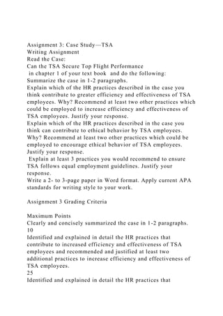 Assignment 3: Case Study—TSA
Writing Assignment
Read the Case:
Can the TSA Secure Top Flight Performance
in chapter 1 of your text book and do the following:
Summarize the case in 1-2 paragraphs.
Explain which of the HR practices described in the case you
think contribute to greater efficiency and effectiveness of TSA
employees. Why? Recommend at least two other practices which
could be employed to increase efficiency and effectiveness of
TSA employees. Justify your response.
Explain which of the HR practices described in the case you
think can contribute to ethical behavior by TSA employees.
Why? Recommend at least two other practices which could be
employed to encourage ethical behavior of TSA employees.
Justify your response.
Explain at least 3 practices you would recommend to ensure
TSA follows equal employment guidelines. Justify your
response.
Write a 2- to 3-page paper in Word format. Apply current APA
standards for writing style to your work.
Assignment 3 Grading Criteria
Maximum Points
Clearly and concisely summarized the case in 1-2 paragraphs.
10
Identified and explained in detail the HR practices that
contribute to increased efficiency and effectiveness of TSA
employees and recommended and justified at least two
additional practices to increase efficiency and effectiveness of
TSA employees.
25
Identified and explained in detail the HR practices that
 