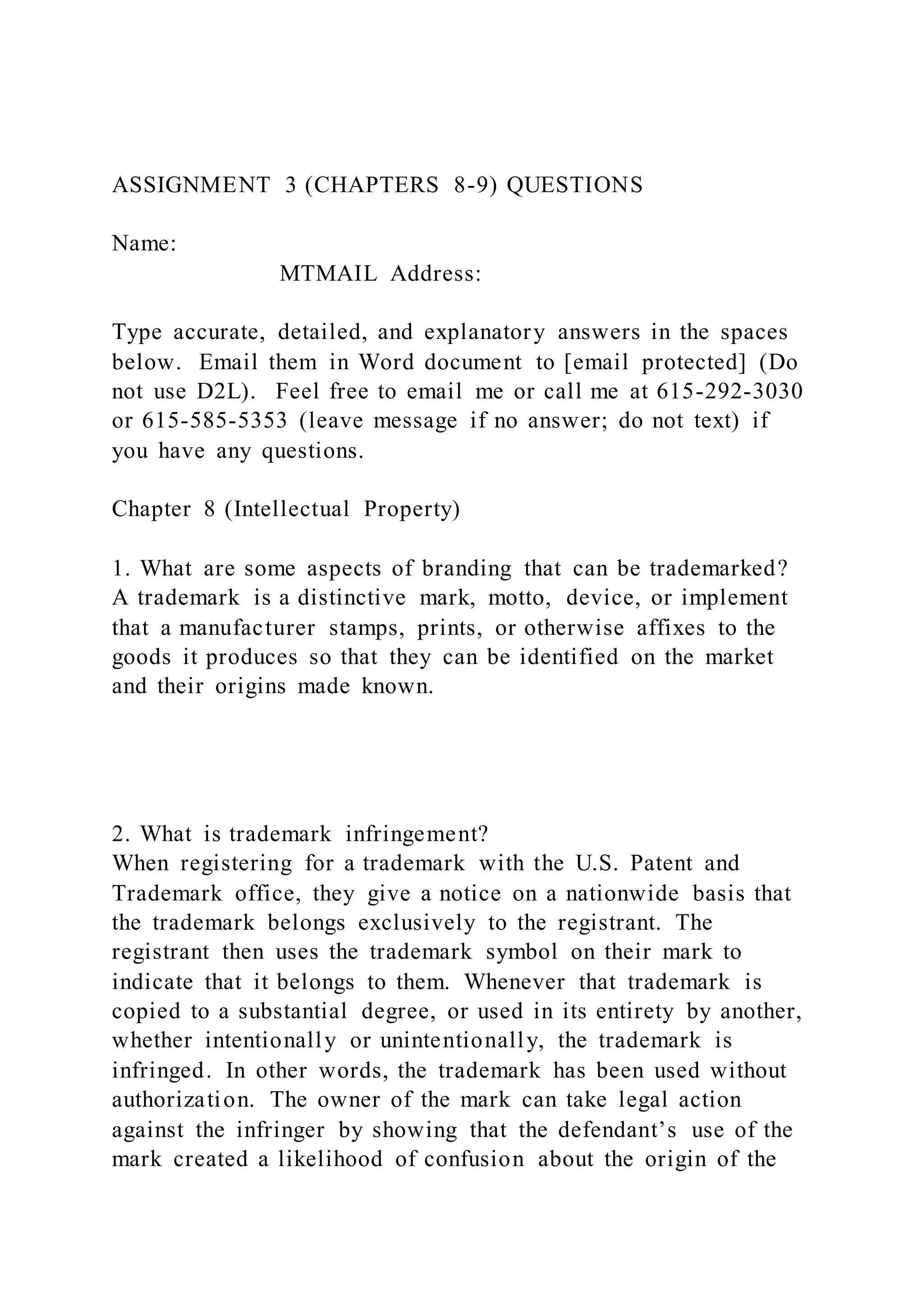 ASSIGNMENT 3 (CHAPTERS 8-9) QUESTIONS
Name:
MTMAIL Address:
Type accurate, detailed, and explanatory answers in the spaces
below. Email them in Word document to [email protected] (Do
not use D2L). Feel free to email me or call me at 615-292-3030
or 615-585-5353 (leave message if no answer; do not text) if
you have any questions.
Chapter 8 (Intellectual Property)
1. What are some aspects of branding that can be trademarked?
A trademark is a distinctive mark, motto, device, or implement
that a manufacturer stamps, prints, or otherwise affixes to the
goods it produces so that they can be identified on the market
and their origins made known.
2. What is trademark infringement?
When registering for a trademark with the U.S. Patent and
Trademark office, they give a notice on a nationwide basis that
the trademark belongs exclusively to the registrant. The
registrant then uses the trademark symbol on their mark to
indicate that it belongs to them. Whenever that trademark is
copied to a substantial degree, or used in its entirety by another,
whether intentionally or unintentionally, the trademark is
infringed. In other words, the trademark has been used without
authorization. The owner of the mark can take legal action
against the infringer by showing that the defendant’s use of the
mark created a likelihood of confusion about the origin of the
 