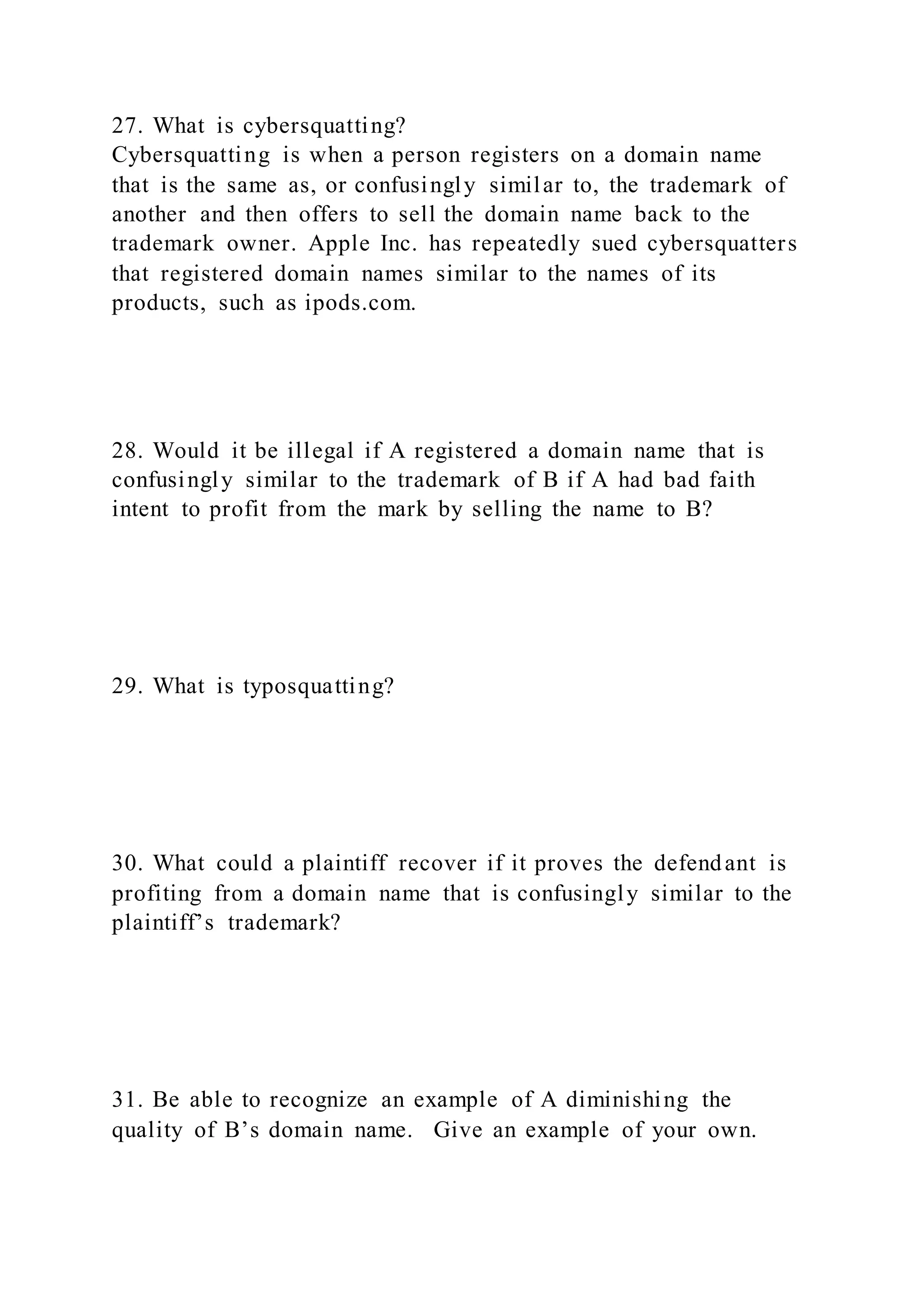 27. What is cybersquatting?
Cybersquatting is when a person registers on a domain name
that is the same as, or confusingly similar to, the trademark of
another and then offers to sell the domain name back to the
trademark owner. Apple Inc. has repeatedly sued cybersquatters
that registered domain names similar to the names of its
products, such as ipods.com.
28. Would it be illegal if A registered a domain name that is
confusingly similar to the trademark of B if A had bad faith
intent to profit from the mark by selling the name to B?
29. What is typosquatting?
30. What could a plaintiff recover if it proves the defendant is
profiting from a domain name that is confusingly similar to the
plaintiff’s trademark?
31. Be able to recognize an example of A diminishing the
quality of B’s domain name. Give an example of your own.
 