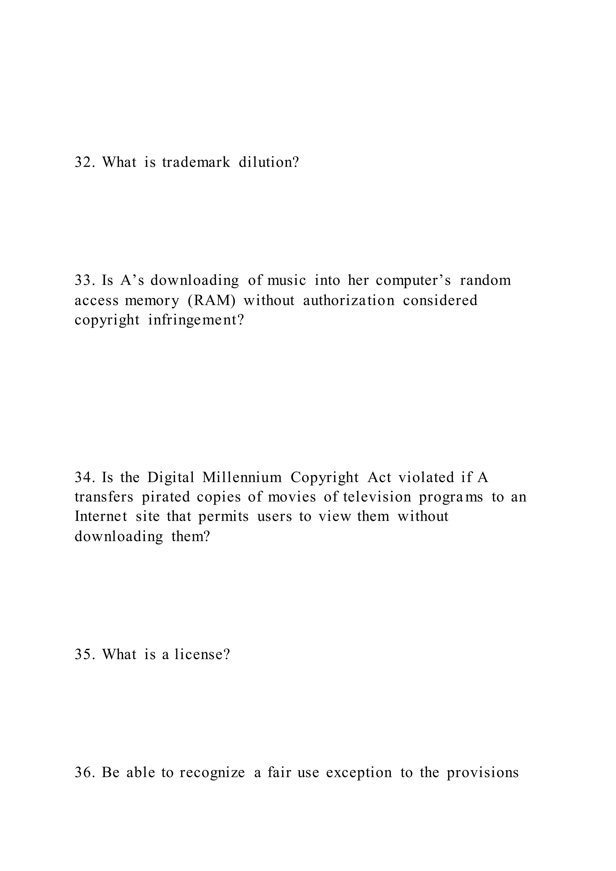 32. What is trademark dilution?
33. Is A’s downloading of music into her computer’s random
access memory (RAM) without authorization considered
copyright infringement?
34. Is the Digital Millennium Copyright Act violated if A
transfers pirated copies of movies of television programs to an
Internet site that permits users to view them without
downloading them?
35. What is a license?
36. Be able to recognize a fair use exception to the provisions
 