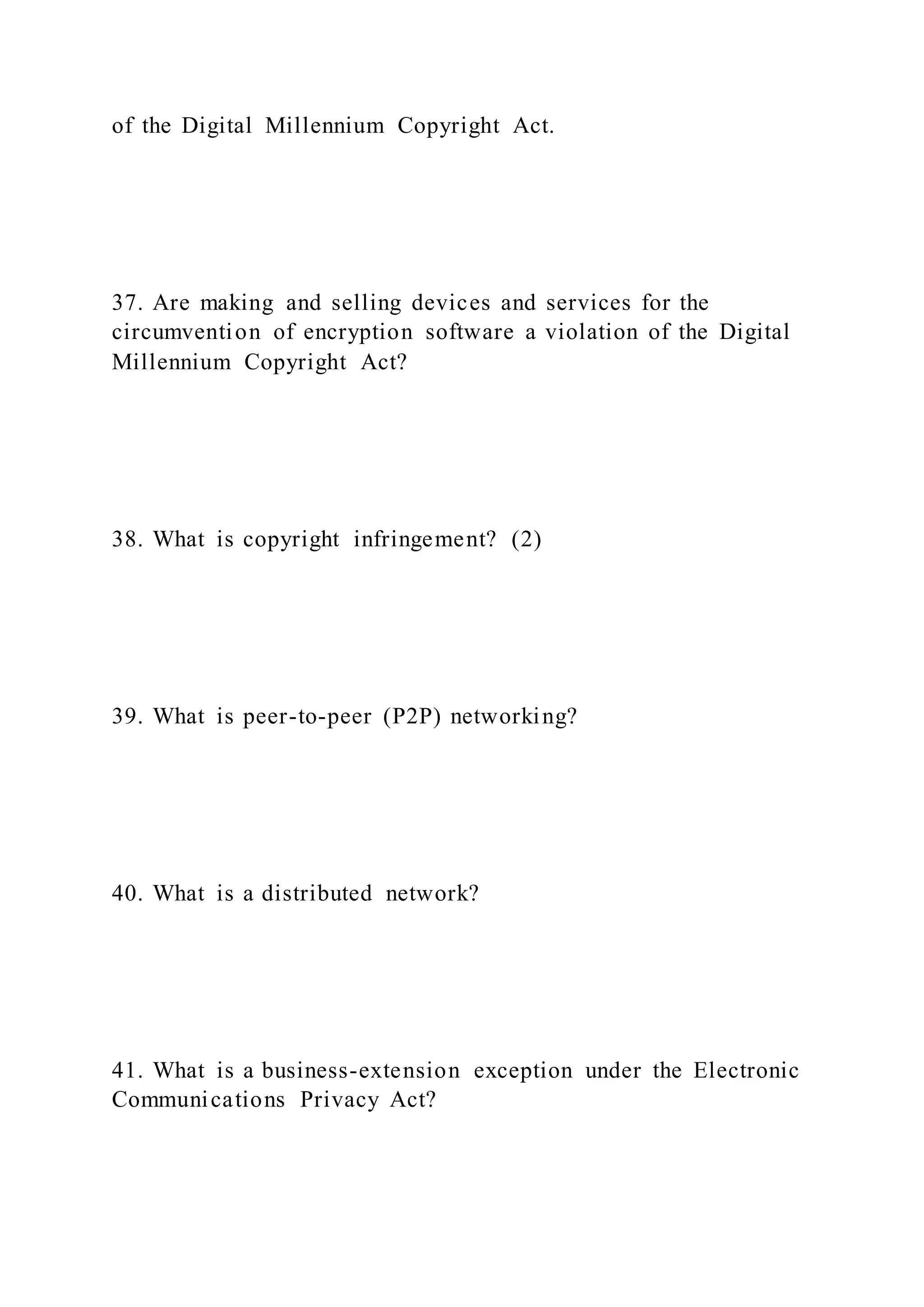 of the Digital Millennium Copyright Act.
37. Are making and selling devices and services for the
circumvention of encryption software a violation of the Digital
Millennium Copyright Act?
38. What is copyright infringement? (2)
39. What is peer-to-peer (P2P) networking?
40. What is a distributed network?
41. What is a business-extension exception under the Electronic
Communications Privacy Act?
 