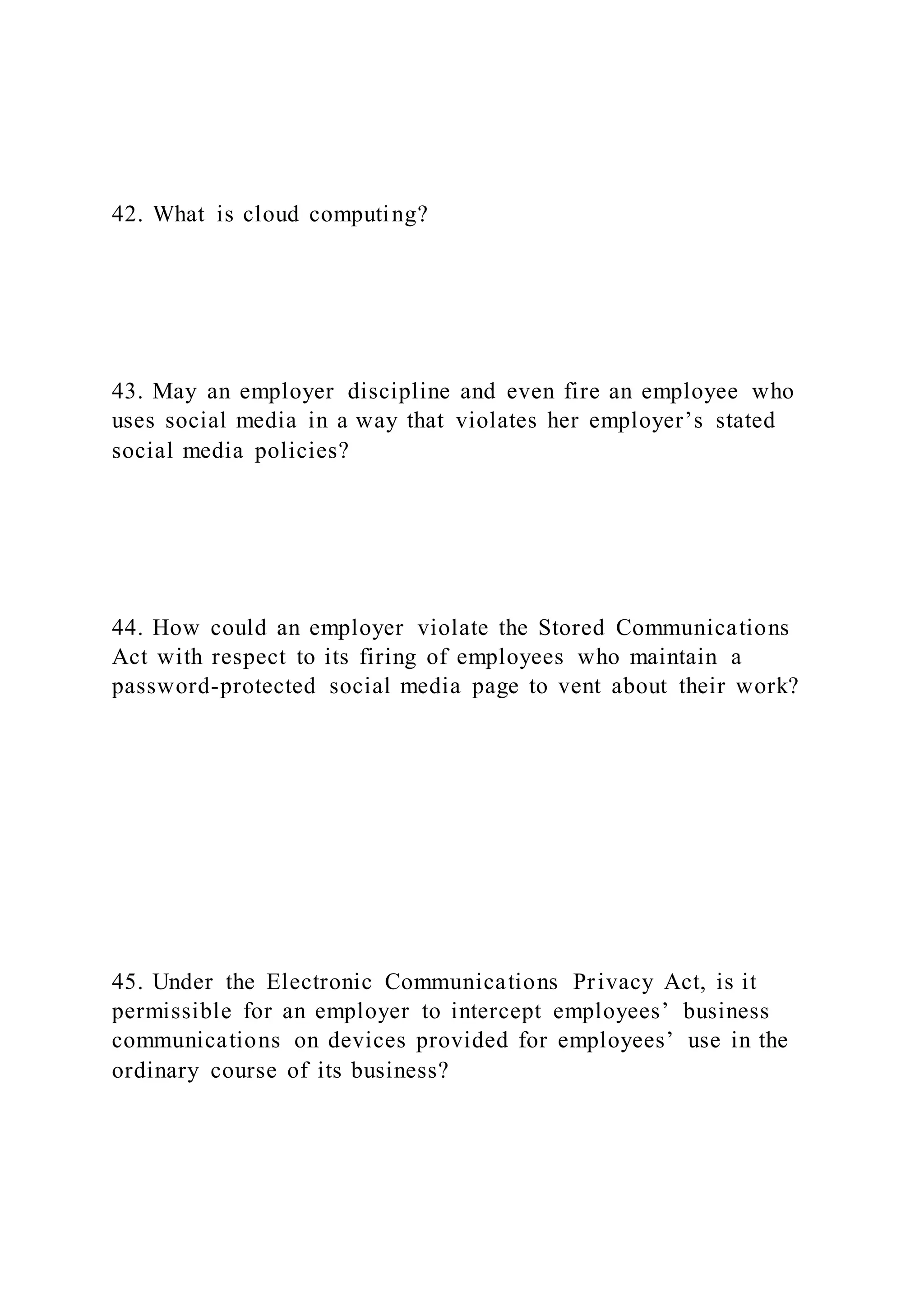 42. What is cloud computing?
43. May an employer discipline and even fire an employee who
uses social media in a way that violates her employer’s stated
social media policies?
44. How could an employer violate the Stored Communications
Act with respect to its firing of employees who maintain a
password-protected social media page to vent about their work?
45. Under the Electronic Communications Privacy Act, is it
permissible for an employer to intercept employees’ business
communications on devices provided for employees’ use in the
ordinary course of its business?
 