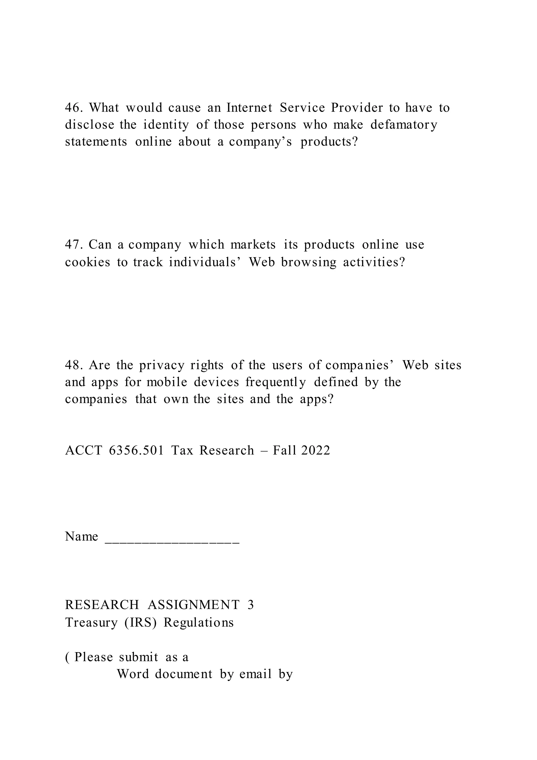 46. What would cause an Internet Service Provider to have to
disclose the identity of those persons who make defamatory
statements online about a company’s products?
47. Can a company which markets its products online use
cookies to track individuals’ Web browsing activities?
48. Are the privacy rights of the users of companies’ Web sites
and apps for mobile devices frequently defined by the
companies that own the sites and the apps?
ACCT 6356.501 Tax Research – Fall 2022
Name __________________
RESEARCH ASSIGNMENT 3
Treasury (IRS) Regulations
( Please submit as a
Word document by email by
 