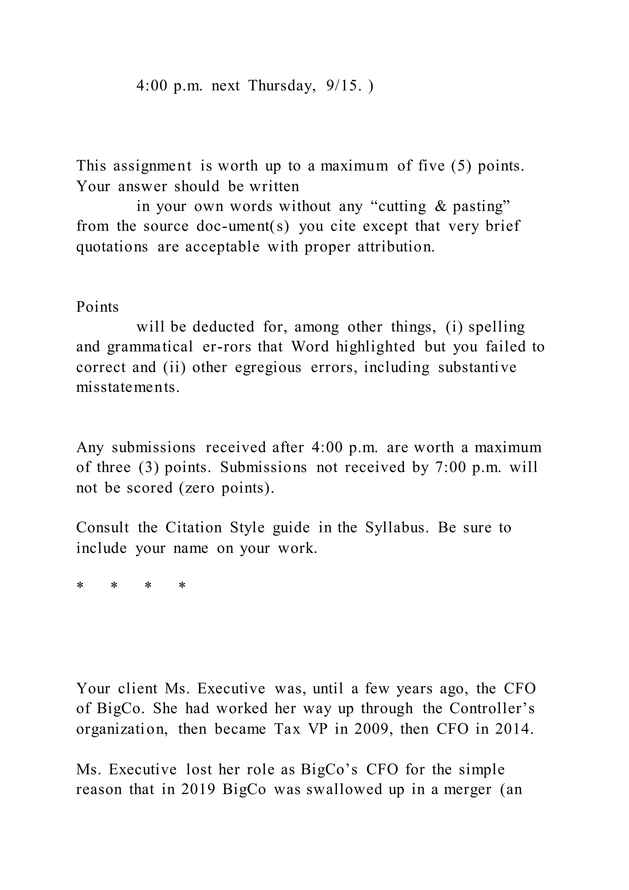 4:00 p.m. next Thursday, 9/15. )
This assignment is worth up to a maximum of five (5) points.
Your answer should be written
in your own words without any “cutting & pasting”
from the source doc-ument(s) you cite except that very brief
quotations are acceptable with proper attribution.
Points
will be deducted for, among other things, (i) spelling
and grammatical er-rors that Word highlighted but you failed to
correct and (ii) other egregious errors, including substantive
misstatements.
Any submissions received after 4:00 p.m. are worth a maximum
of three (3) points. Submissions not received by 7:00 p.m. will
not be scored (zero points).
Consult the Citation Style guide in the Syllabus. Be sure to
include your name on your work.
* * * *
Your client Ms. Executive was, until a few years ago, the CFO
of BigCo. She had worked her way up through the Controller’s
organization, then became Tax VP in 2009, then CFO in 2014.
Ms. Executive lost her role as BigCo’s CFO for the simple
reason that in 2019 BigCo was swallowed up in a merger (an
 