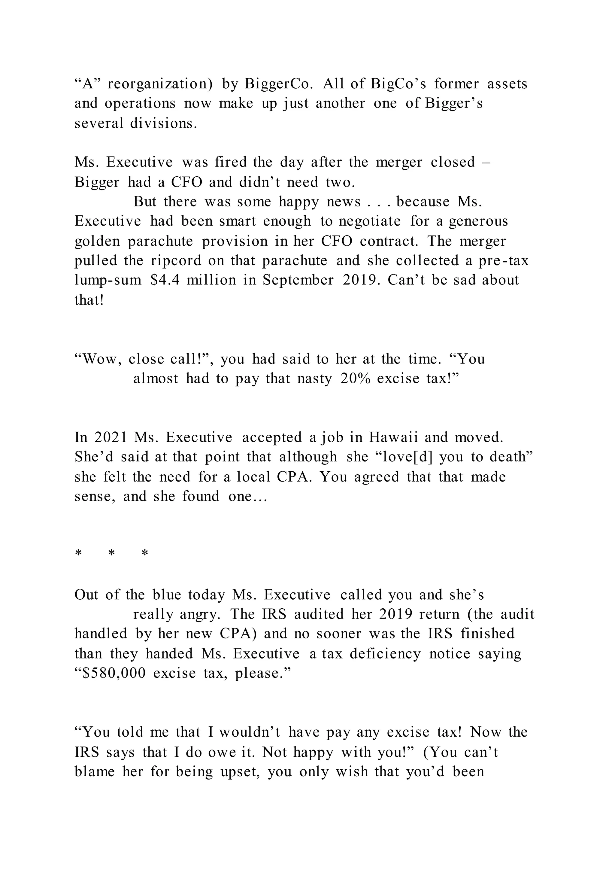 “A” reorganization) by BiggerCo. All of BigCo’s former assets
and operations now make up just another one of Bigger’s
several divisions.
Ms. Executive was fired the day after the merger closed –
Bigger had a CFO and didn’t need two.
But there was some happy news . . . because Ms.
Executive had been smart enough to negotiate for a generous
golden parachute provision in her CFO contract. The merger
pulled the ripcord on that parachute and she collected a pre-tax
lump-sum $4.4 million in September 2019. Can’t be sad about
that!
“Wow, close call!”, you had said to her at the time. “You
almost had to pay that nasty 20% excise tax!”
In 2021 Ms. Executive accepted a job in Hawaii and moved.
She’d said at that point that although she “love[d] you to death”
she felt the need for a local CPA. You agreed that that made
sense, and she found one…
* * *
Out of the blue today Ms. Executive called you and she’s
really angry. The IRS audited her 2019 return (the audit
handled by her new CPA) and no sooner was the IRS finished
than they handed Ms. Executive a tax deficiency notice saying
“$580,000 excise tax, please.”
“You told me that I wouldn’t have pay any excise tax! Now the
IRS says that I do owe it. Not happy with you!” (You can’t
blame her for being upset, you only wish that you’d been
 