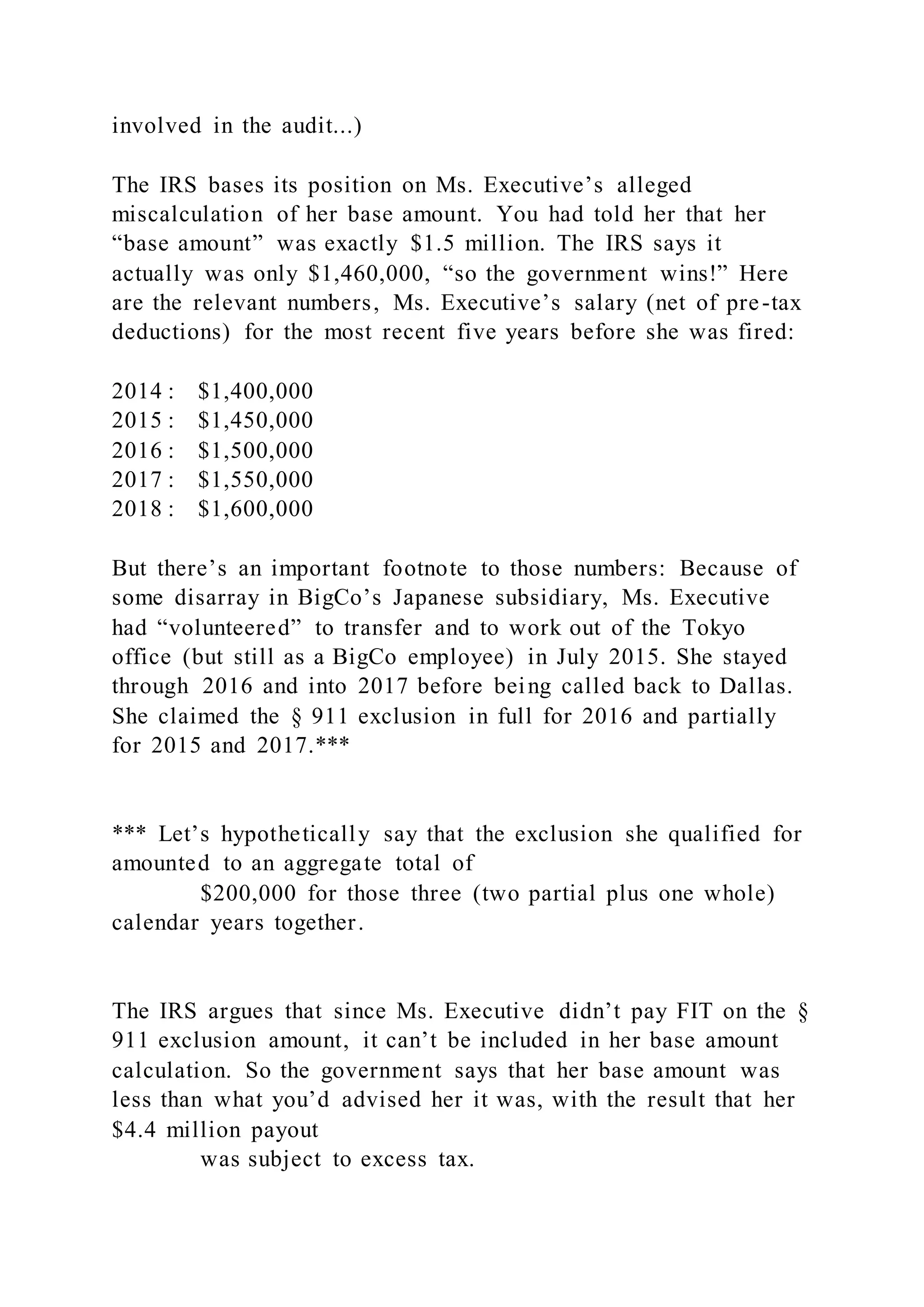 involved in the audit...)
The IRS bases its position on Ms. Executive’s alleged
miscalculation of her base amount. You had told her that her
“base amount” was exactly $1.5 million. The IRS says it
actually was only $1,460,000, “so the government wins!” Here
are the relevant numbers, Ms. Executive’s salary (net of pre-tax
deductions) for the most recent five years before she was fired:
2014 : $1,400,000
2015 : $1,450,000
2016 : $1,500,000
2017 : $1,550,000
2018 : $1,600,000
But there’s an important footnote to those numbers: Because of
some disarray in BigCo’s Japanese subsidiary, Ms. Executive
had “volunteered” to transfer and to work out of the Tokyo
office (but still as a BigCo employee) in July 2015. She stayed
through 2016 and into 2017 before being called back to Dallas.
She claimed the § 911 exclusion in full for 2016 and partially
for 2015 and 2017.***
*** Let’s hypothetically say that the exclusion she qualified for
amounted to an aggregate total of
$200,000 for those three (two partial plus one whole)
calendar years together.
The IRS argues that since Ms. Executive didn’t pay FIT on the §
911 exclusion amount, it can’t be included in her base amount
calculation. So the government says that her base amount was
less than what you’d advised her it was, with the result that her
$4.4 million payout
was subject to excess tax.
 