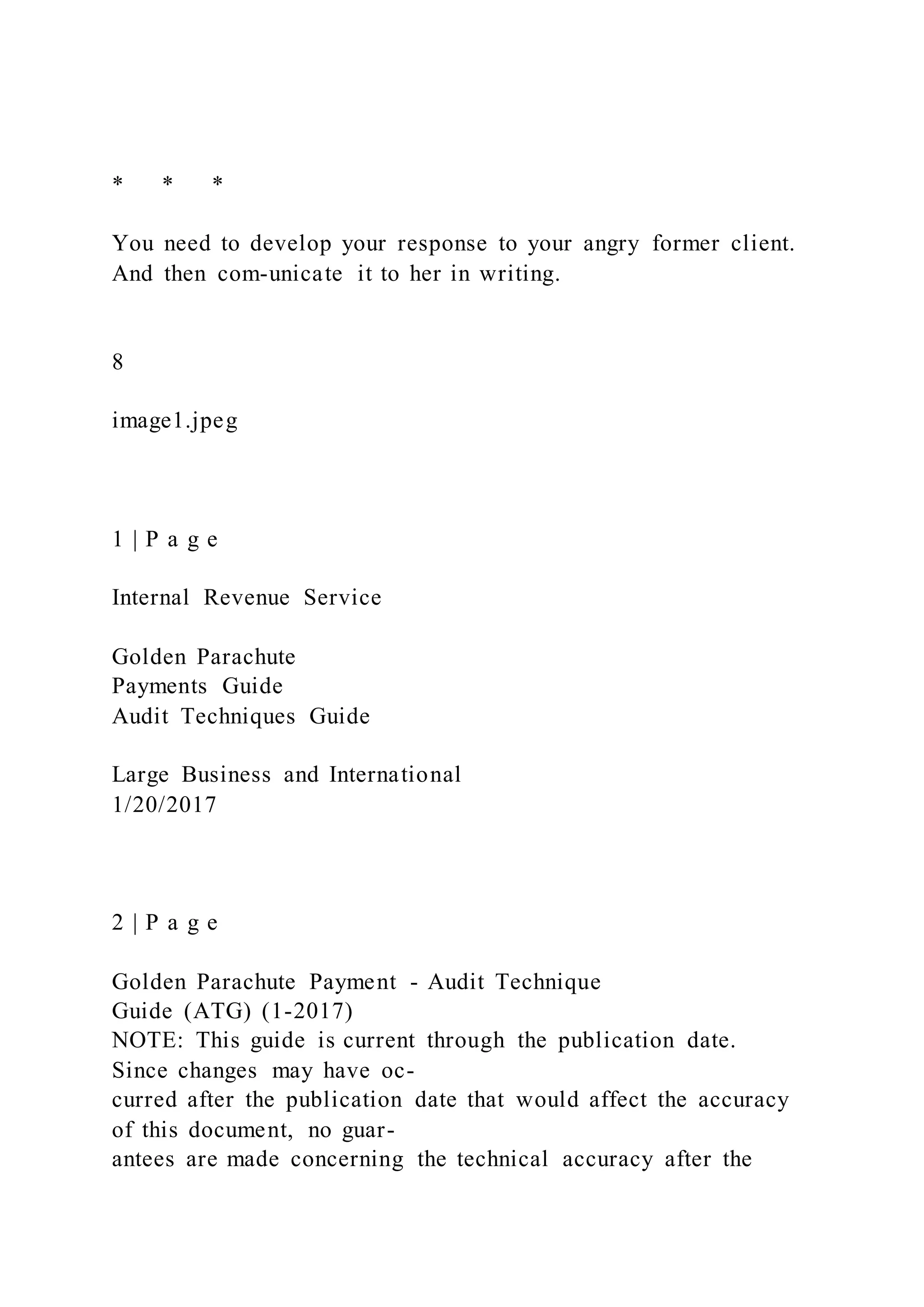 * * *
You need to develop your response to your angry former client.
And then com-unicate it to her in writing.
8
image1.jpeg
1 | P a g e
Internal Revenue Service
Golden Parachute
Payments Guide
Audit Techniques Guide
Large Business and International
1/20/2017
2 | P a g e
Golden Parachute Payment - Audit Technique
Guide (ATG) (1-2017)
NOTE: This guide is current through the publication date.
Since changes may have oc-
curred after the publication date that would affect the accuracy
of this document, no guar-
antees are made concerning the technical accuracy after the
 