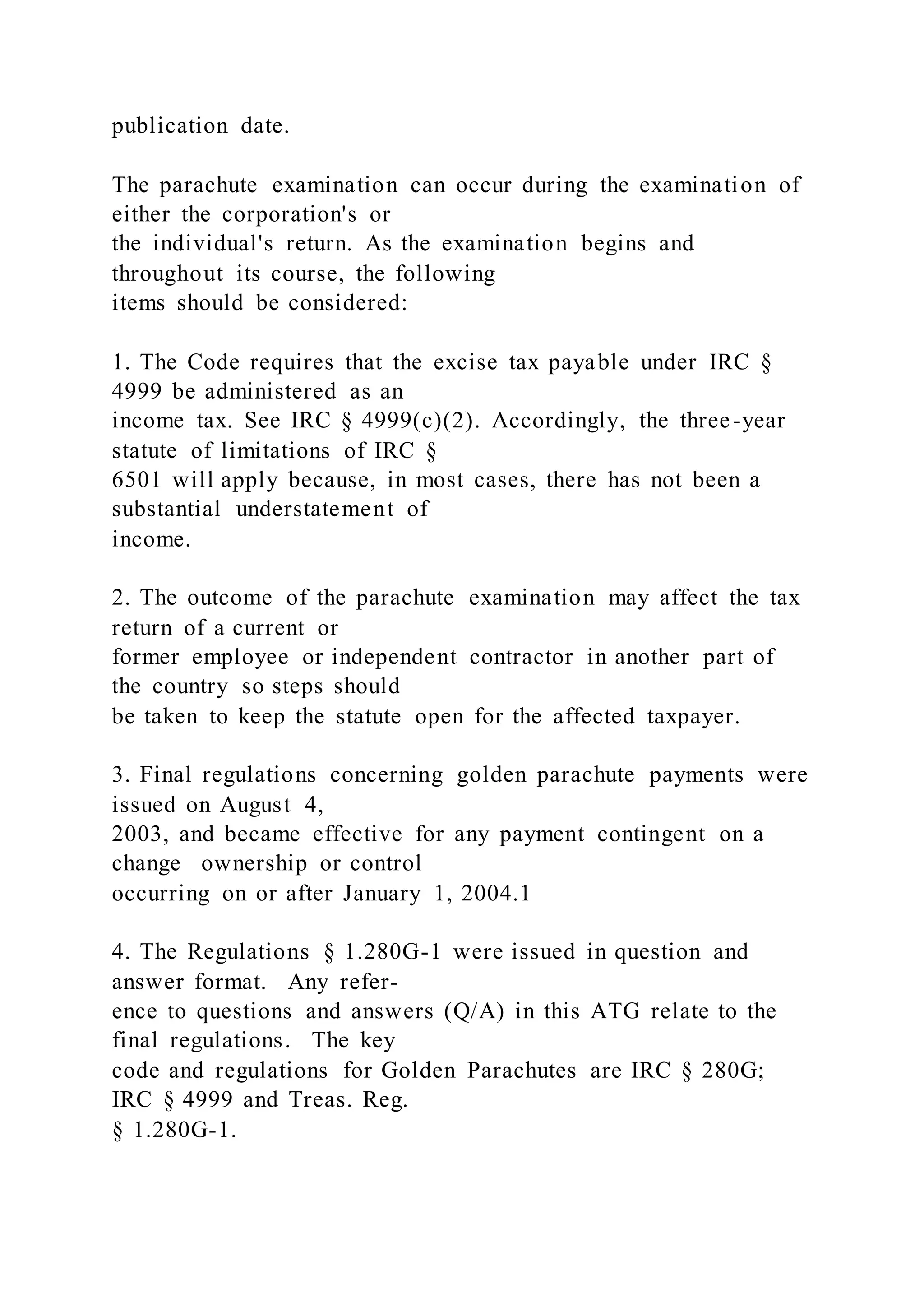 publication date.
The parachute examination can occur during the examination of
either the corporation's or
the individual's return. As the examination begins and
throughout its course, the following
items should be considered:
1. The Code requires that the excise tax payable under IRC §
4999 be administered as an
income tax. See IRC § 4999(c)(2). Accordingly, the three-year
statute of limitations of IRC §
6501 will apply because, in most cases, there has not been a
substantial understatement of
income.
2. The outcome of the parachute examination may affect the tax
return of a current or
former employee or independent contractor in another part of
the country so steps should
be taken to keep the statute open for the affected taxpayer.
3. Final regulations concerning golden parachute payments were
issued on August 4,
2003, and became effective for any payment contingent on a
change ownership or control
occurring on or after January 1, 2004.1
4. The Regulations § 1.280G-1 were issued in question and
answer format. Any refer-
ence to questions and answers (Q/A) in this ATG relate to the
final regulations. The key
code and regulations for Golden Parachutes are IRC § 280G;
IRC § 4999 and Treas. Reg.
§ 1.280G-1.
 