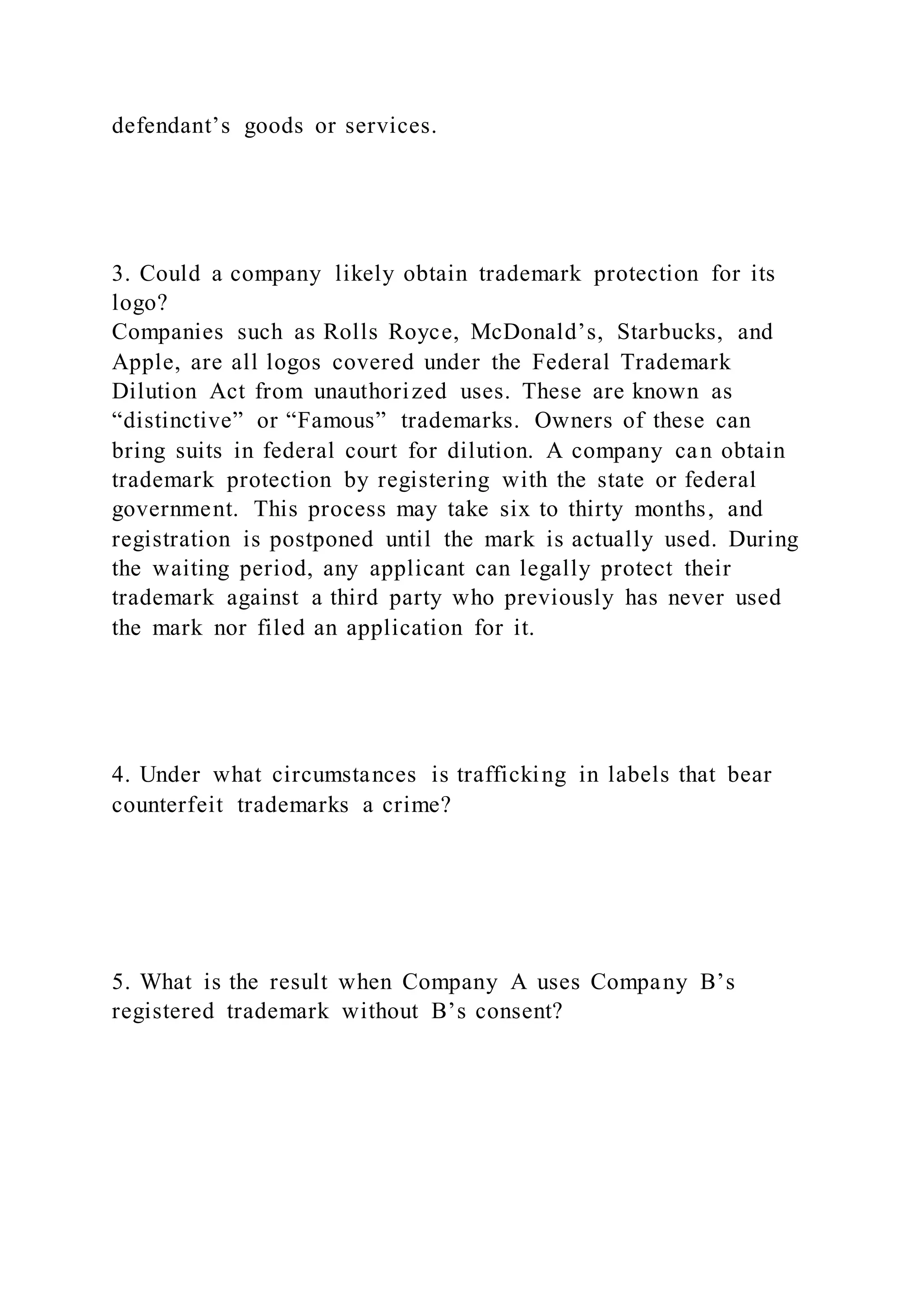 defendant’s goods or services.
3. Could a company likely obtain trademark protection for its
logo?
Companies such as Rolls Royce, McDonald’s, Starbucks, and
Apple, are all logos covered under the Federal Trademark
Dilution Act from unauthorized uses. These are known as
“distinctive” or “Famous” trademarks. Owners of these can
bring suits in federal court for dilution. A company can obtain
trademark protection by registering with the state or federal
government. This process may take six to thirty months, and
registration is postponed until the mark is actually used. During
the waiting period, any applicant can legally protect their
trademark against a third party who previously has never used
the mark nor filed an application for it.
4. Under what circumstances is trafficking in labels that bear
counterfeit trademarks a crime?
5. What is the result when Company A uses Company B’s
registered trademark without B’s consent?
 