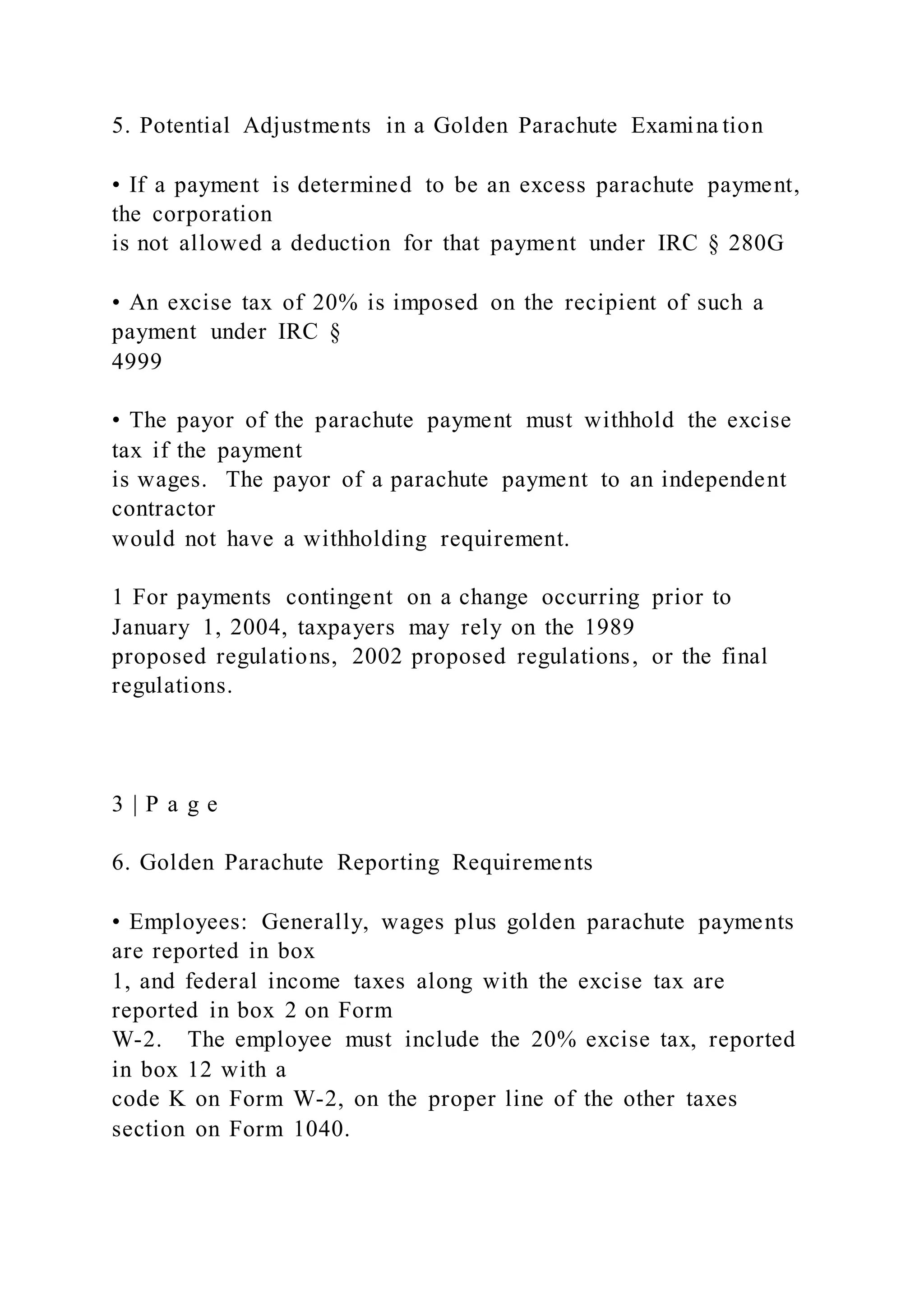 5. Potential Adjustments in a Golden Parachute Examina tion
• If a payment is determined to be an excess parachute payment,
the corporation
is not allowed a deduction for that payment under IRC § 280G
• An excise tax of 20% is imposed on the recipient of such a
payment under IRC §
4999
• The payor of the parachute payment must withhold the excise
tax if the payment
is wages. The payor of a parachute payment to an independent
contractor
would not have a withholding requirement.
1 For payments contingent on a change occurring prior to
January 1, 2004, taxpayers may rely on the 1989
proposed regulations, 2002 proposed regulations, or the final
regulations.
3 | P a g e
6. Golden Parachute Reporting Requirements
• Employees: Generally, wages plus golden parachute payments
are reported in box
1, and federal income taxes along with the excise tax are
reported in box 2 on Form
W-2. The employee must include the 20% excise tax, reported
in box 12 with a
code K on Form W-2, on the proper line of the other taxes
section on Form 1040.
 