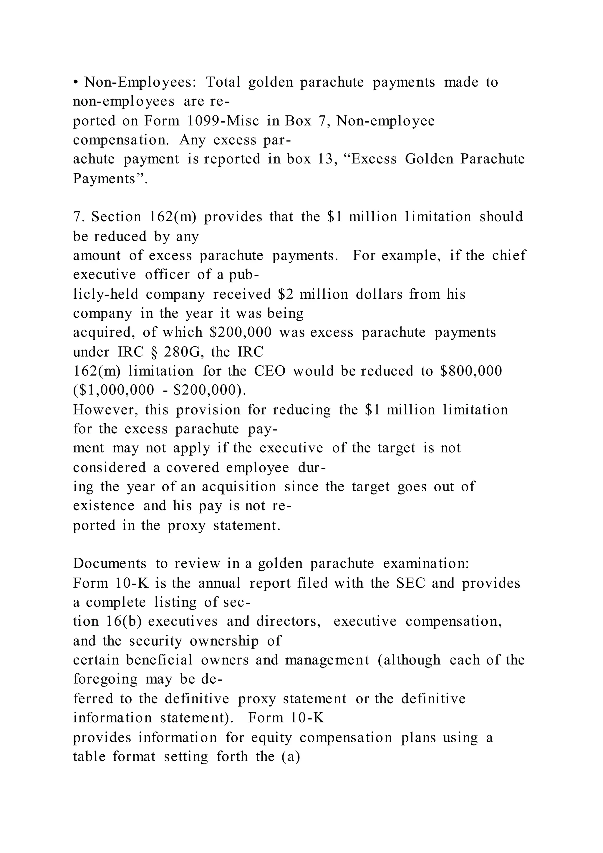 • Non-Employees: Total golden parachute payments made to
non-employees are re-
ported on Form 1099-Misc in Box 7, Non-employee
compensation. Any excess par-
achute payment is reported in box 13, “Excess Golden Parachute
Payments”.
7. Section 162(m) provides that the $1 million limitation should
be reduced by any
amount of excess parachute payments. For example, if the chief
executive officer of a pub-
licly-held company received $2 million dollars from his
company in the year it was being
acquired, of which $200,000 was excess parachute payments
under IRC § 280G, the IRC
162(m) limitation for the CEO would be reduced to $800,000
($1,000,000 - $200,000).
However, this provision for reducing the $1 million limitation
for the excess parachute pay-
ment may not apply if the executive of the target is not
considered a covered employee dur-
ing the year of an acquisition since the target goes out of
existence and his pay is not re-
ported in the proxy statement.
Documents to review in a golden parachute examination:
Form 10-K is the annual report filed with the SEC and provides
a complete listing of sec-
tion 16(b) executives and directors, executive compensation,
and the security ownership of
certain beneficial owners and management (although each of the
foregoing may be de-
ferred to the definitive proxy statement or the definitive
information statement). Form 10-K
provides information for equity compensation plans using a
table format setting forth the (a)
 