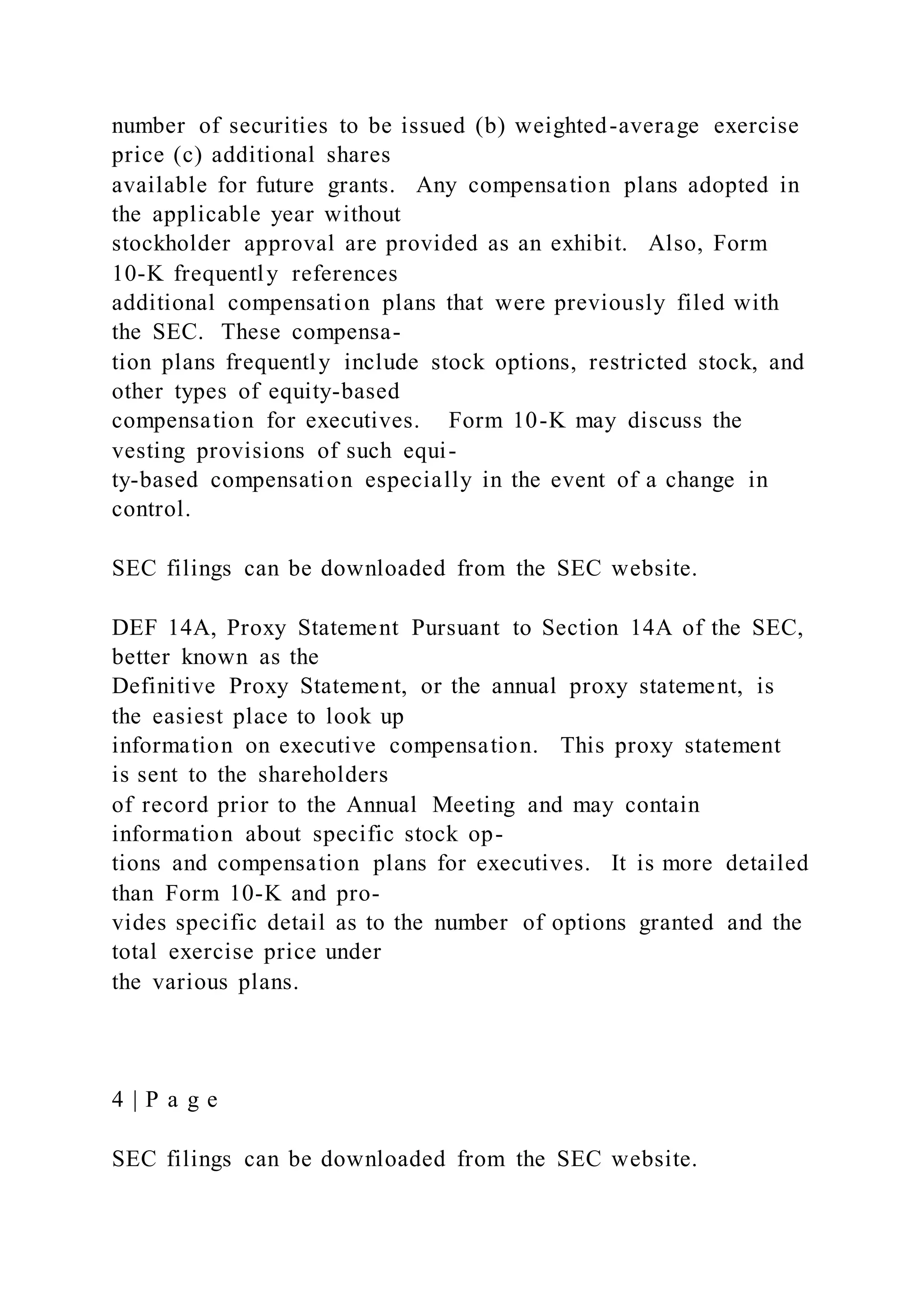 number of securities to be issued (b) weighted-average exercise
price (c) additional shares
available for future grants. Any compensation plans adopted in
the applicable year without
stockholder approval are provided as an exhibit. Also, Form
10-K frequently references
additional compensation plans that were previously filed with
the SEC. These compensa-
tion plans frequently include stock options, restricted stock, and
other types of equity-based
compensation for executives. Form 10-K may discuss the
vesting provisions of such equi-
ty-based compensation especially in the event of a change in
control.
SEC filings can be downloaded from the SEC website.
DEF 14A, Proxy Statement Pursuant to Section 14A of the SEC,
better known as the
Definitive Proxy Statement, or the annual proxy statement, is
the easiest place to look up
information on executive compensation. This proxy statement
is sent to the shareholders
of record prior to the Annual Meeting and may contain
information about specific stock op-
tions and compensation plans for executives. It is more detailed
than Form 10-K and pro-
vides specific detail as to the number of options granted and the
total exercise price under
the various plans.
4 | P a g e
SEC filings can be downloaded from the SEC website.
 