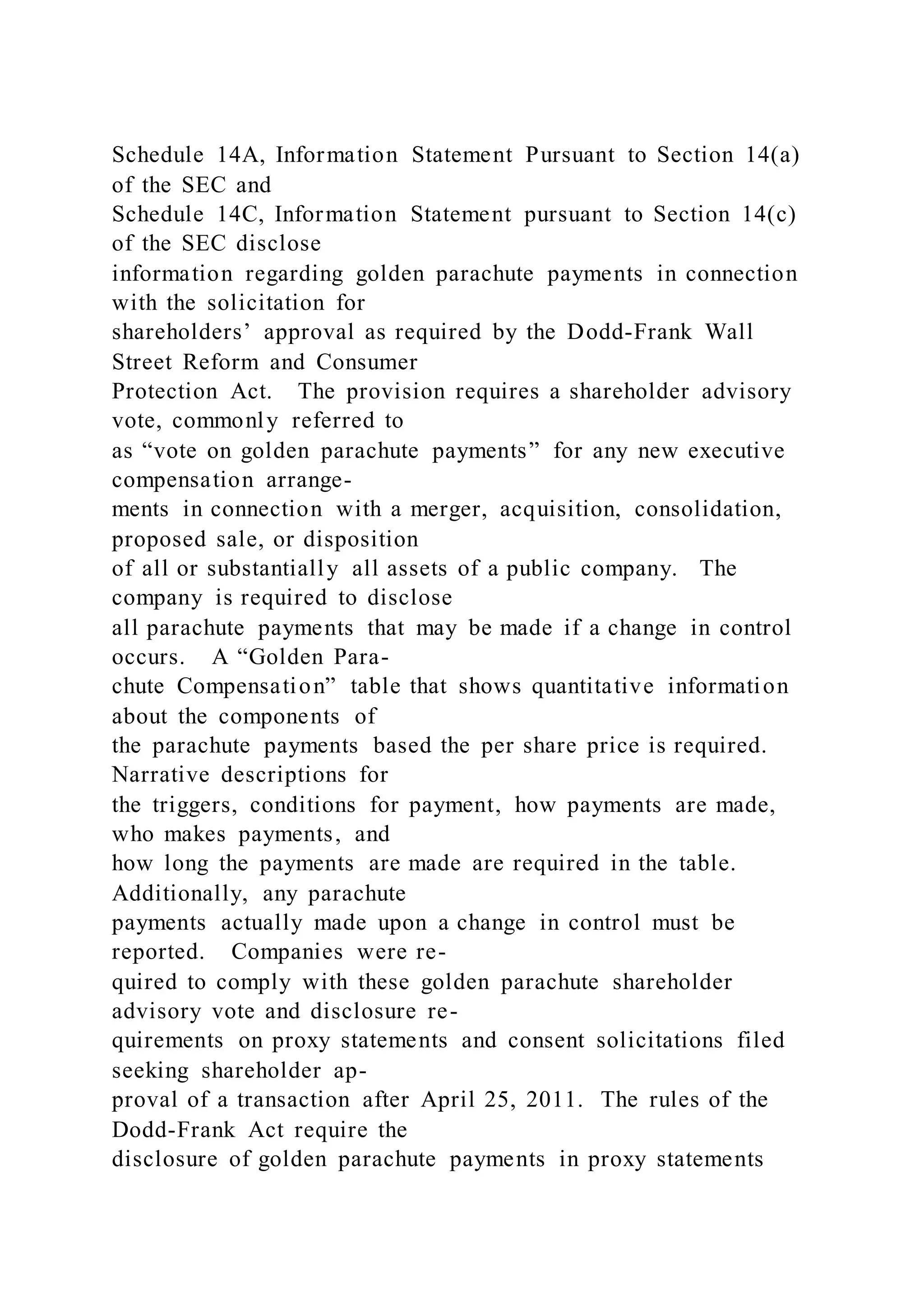 Schedule 14A, Information Statement Pursuant to Section 14(a)
of the SEC and
Schedule 14C, Information Statement pursuant to Section 14(c)
of the SEC disclose
information regarding golden parachute payments in connection
with the solicitation for
shareholders’ approval as required by the Dodd-Frank Wall
Street Reform and Consumer
Protection Act. The provision requires a shareholder advisory
vote, commonly referred to
as “vote on golden parachute payments” for any new executive
compensation arrange-
ments in connection with a merger, acquisition, consolidation,
proposed sale, or disposition
of all or substantially all assets of a public company. The
company is required to disclose
all parachute payments that may be made if a change in control
occurs. A “Golden Para-
chute Compensation” table that shows quantitative information
about the components of
the parachute payments based the per share price is required.
Narrative descriptions for
the triggers, conditions for payment, how payments are made,
who makes payments, and
how long the payments are made are required in the table.
Additionally, any parachute
payments actually made upon a change in control must be
reported. Companies were re-
quired to comply with these golden parachute shareholder
advisory vote and disclosure re-
quirements on proxy statements and consent solicitations filed
seeking shareholder ap-
proval of a transaction after April 25, 2011. The rules of the
Dodd-Frank Act require the
disclosure of golden parachute payments in proxy statements
 