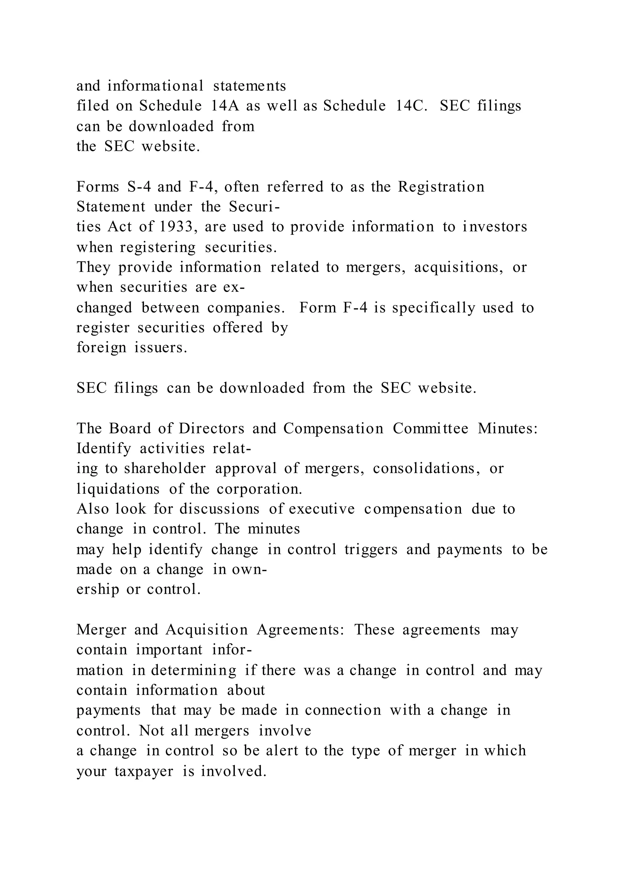 and informational statements
filed on Schedule 14A as well as Schedule 14C. SEC filings
can be downloaded from
the SEC website.
Forms S-4 and F-4, often referred to as the Registration
Statement under the Securi-
ties Act of 1933, are used to provide information to i nvestors
when registering securities.
They provide information related to mergers, acquisitions, or
when securities are ex-
changed between companies. Form F-4 is specifically used to
register securities offered by
foreign issuers.
SEC filings can be downloaded from the SEC website.
The Board of Directors and Compensation Committee Minutes:
Identify activities relat-
ing to shareholder approval of mergers, consolidations, or
liquidations of the corporation.
Also look for discussions of executive compensation due to
change in control. The minutes
may help identify change in control triggers and payments to be
made on a change in own-
ership or control.
Merger and Acquisition Agreements: These agreements may
contain important infor-
mation in determining if there was a change in control and may
contain information about
payments that may be made in connection with a change in
control. Not all mergers involve
a change in control so be alert to the type of merger in which
your taxpayer is involved.
 