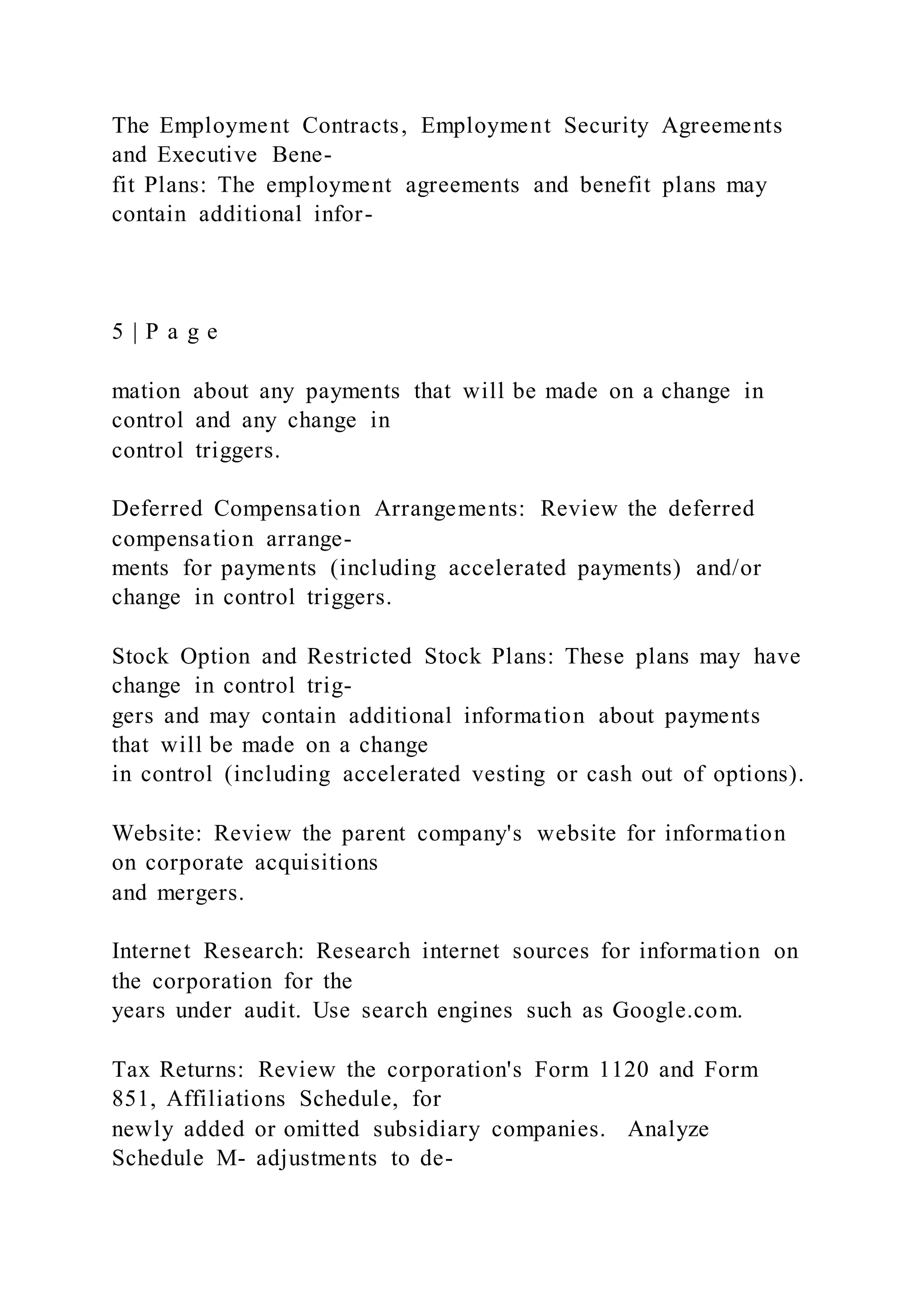 The Employment Contracts, Employment Security Agreements
and Executive Bene-
fit Plans: The employment agreements and benefit plans may
contain additional infor-
5 | P a g e
mation about any payments that will be made on a change in
control and any change in
control triggers.
Deferred Compensation Arrangements: Review the deferred
compensation arrange-
ments for payments (including accelerated payments) and/or
change in control triggers.
Stock Option and Restricted Stock Plans: These plans may have
change in control trig-
gers and may contain additional information about payments
that will be made on a change
in control (including accelerated vesting or cash out of options).
Website: Review the parent company's website for information
on corporate acquisitions
and mergers.
Internet Research: Research internet sources for information on
the corporation for the
years under audit. Use search engines such as Google.com.
Tax Returns: Review the corporation's Form 1120 and Form
851, Affiliations Schedule, for
newly added or omitted subsidiary companies. Analyze
Schedule M- adjustments to de-
 