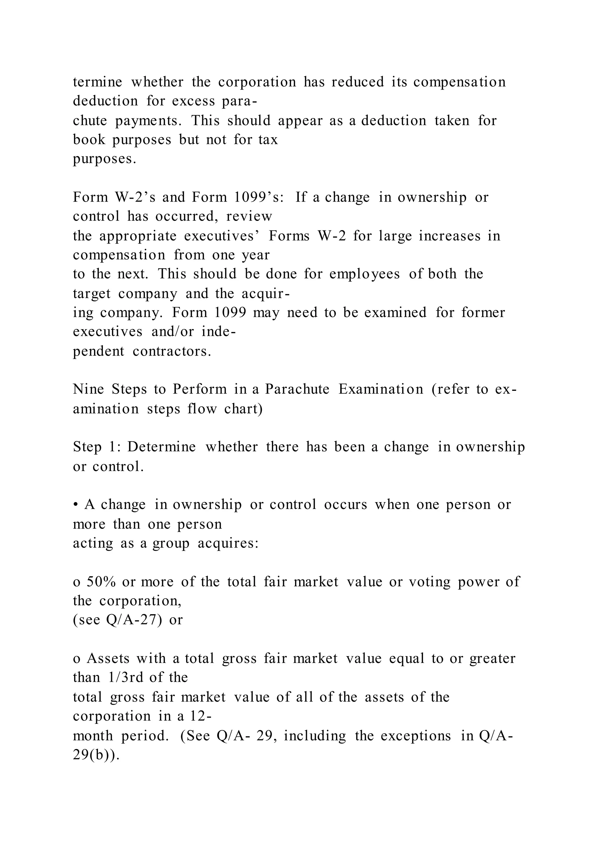termine whether the corporation has reduced its compensation
deduction for excess para-
chute payments. This should appear as a deduction taken for
book purposes but not for tax
purposes.
Form W-2’s and Form 1099’s: If a change in ownership or
control has occurred, review
the appropriate executives’ Forms W-2 for large increases in
compensation from one year
to the next. This should be done for employees of both the
target company and the acquir-
ing company. Form 1099 may need to be examined for former
executives and/or inde-
pendent contractors.
Nine Steps to Perform in a Parachute Examination (refer to ex-
amination steps flow chart)
Step 1: Determine whether there has been a change in ownership
or control.
• A change in ownership or control occurs when one person or
more than one person
acting as a group acquires:
o 50% or more of the total fair market value or voting power of
the corporation,
(see Q/A-27) or
o Assets with a total gross fair market value equal to or greater
than 1/3rd of the
total gross fair market value of all of the assets of the
corporation in a 12-
month period. (See Q/A- 29, including the exceptions in Q/A-
29(b)).
 