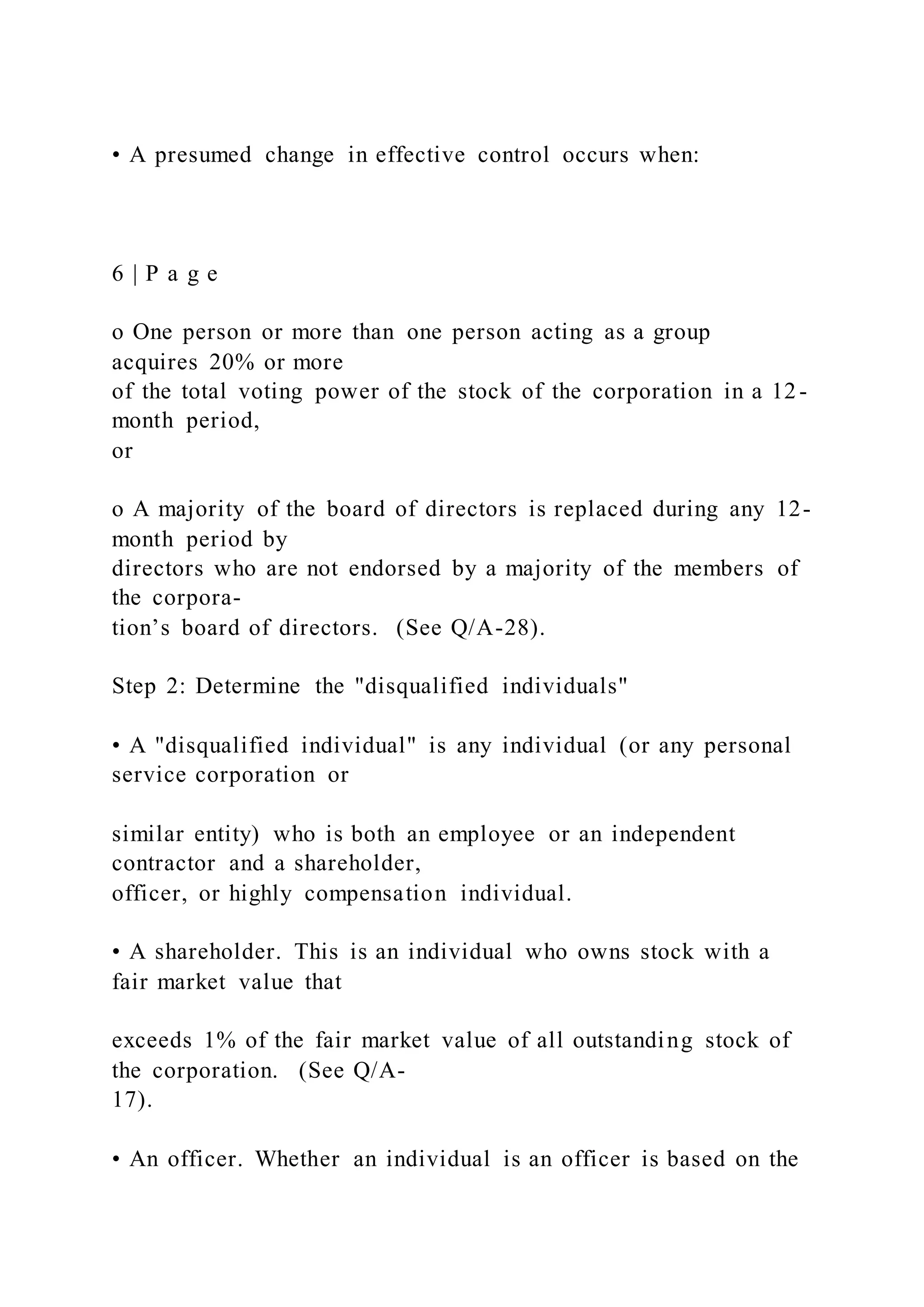 • A presumed change in effective control occurs when:
6 | P a g e
o One person or more than one person acting as a group
acquires 20% or more
of the total voting power of the stock of the corporation in a 12-
month period,
or
o A majority of the board of directors is replaced during any 12-
month period by
directors who are not endorsed by a majority of the members of
the corpora-
tion’s board of directors. (See Q/A-28).
Step 2: Determine the "disqualified individuals"
• A "disqualified individual" is any individual (or any personal
service corporation or
similar entity) who is both an employee or an independent
contractor and a shareholder,
officer, or highly compensation individual.
• A shareholder. This is an individual who owns stock with a
fair market value that
exceeds 1% of the fair market value of all outstanding stock of
the corporation. (See Q/A-
17).
• An officer. Whether an individual is an officer is based on the
 