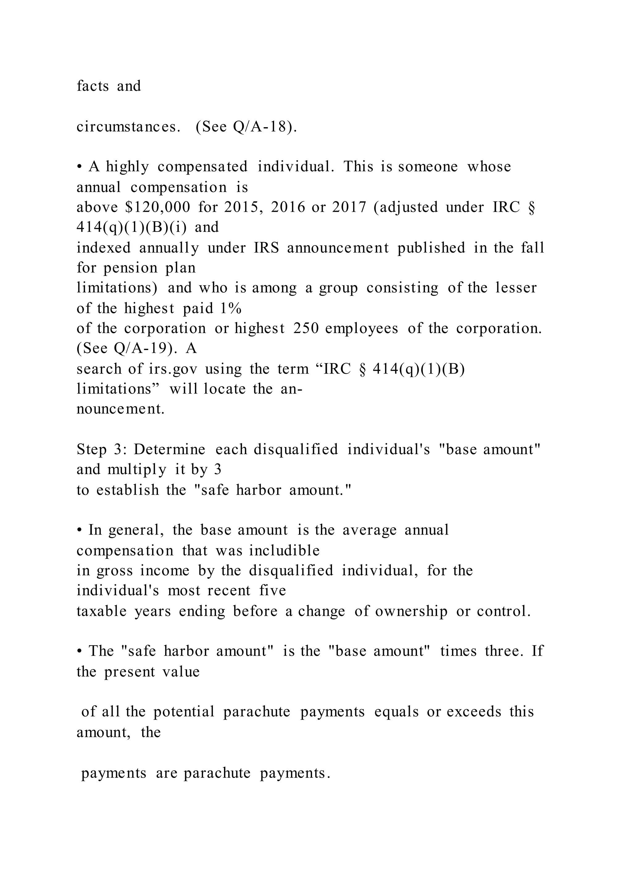 facts and
circumstances. (See Q/A-18).
• A highly compensated individual. This is someone whose
annual compensation is
above $120,000 for 2015, 2016 or 2017 (adjusted under IRC §
414(q)(1)(B)(i) and
indexed annually under IRS announcement published in the fall
for pension plan
limitations) and who is among a group consisting of the lesser
of the highest paid 1%
of the corporation or highest 250 employees of the corporation.
(See Q/A-19). A
search of irs.gov using the term “IRC § 414(q)(1)(B)
limitations” will locate the an-
nouncement.
Step 3: Determine each disqualified individual's "base amount"
and multiply it by 3
to establish the "safe harbor amount."
• In general, the base amount is the average annual
compensation that was includible
in gross income by the disqualified individual, for the
individual's most recent five
taxable years ending before a change of ownership or control.
• The "safe harbor amount" is the "base amount" times three. If
the present value
of all the potential parachute payments equals or exceeds this
amount, the
payments are parachute payments.
 