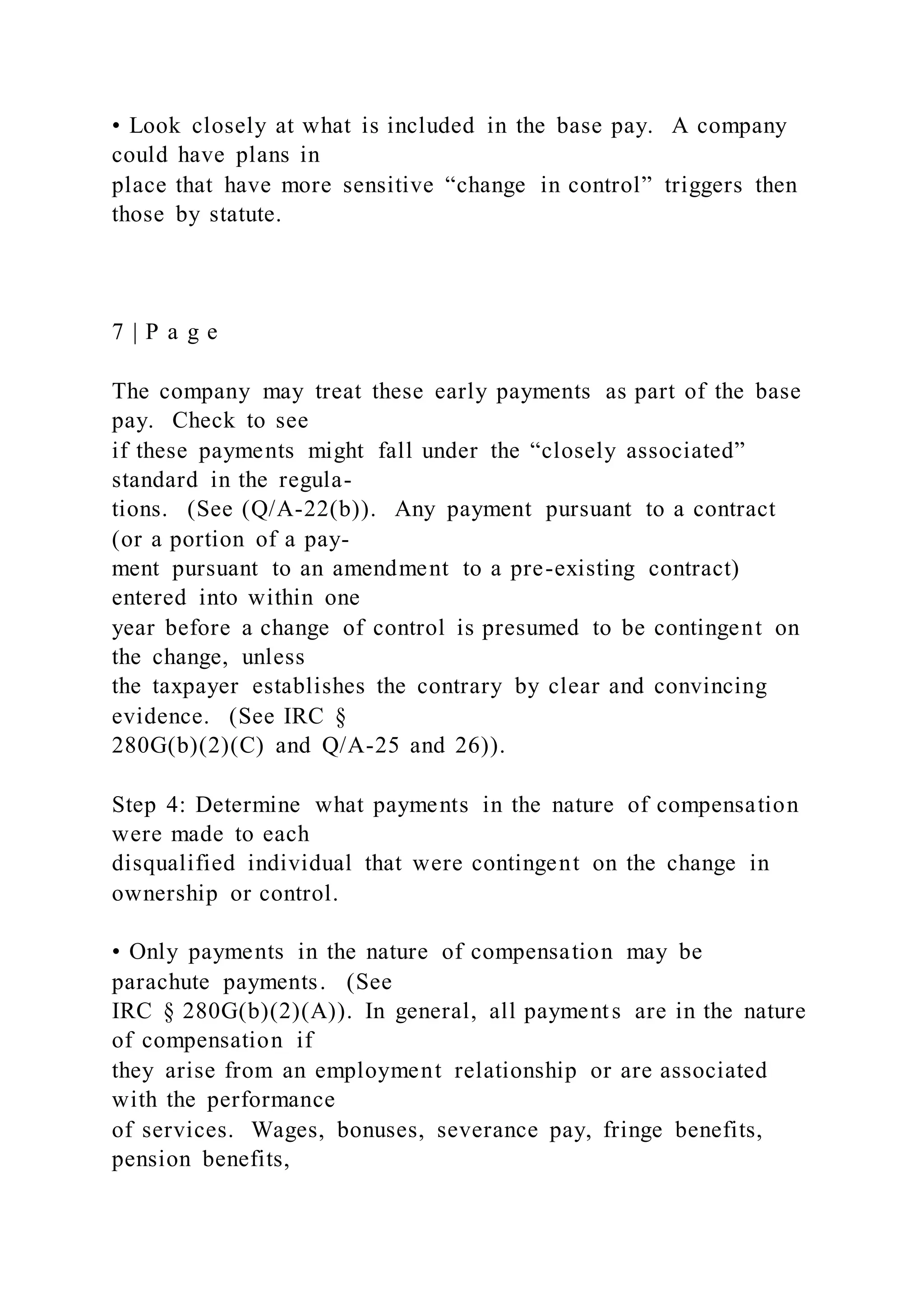 • Look closely at what is included in the base pay. A company
could have plans in
place that have more sensitive “change in control” triggers then
those by statute.
7 | P a g e
The company may treat these early payments as part of the base
pay. Check to see
if these payments might fall under the “closely associated”
standard in the regula-
tions. (See (Q/A-22(b)). Any payment pursuant to a contract
(or a portion of a pay-
ment pursuant to an amendment to a pre-existing contract)
entered into within one
year before a change of control is presumed to be contingent on
the change, unless
the taxpayer establishes the contrary by clear and convincing
evidence. (See IRC §
280G(b)(2)(C) and Q/A-25 and 26)).
Step 4: Determine what payments in the nature of compensation
were made to each
disqualified individual that were contingent on the change in
ownership or control.
• Only payments in the nature of compensation may be
parachute payments. (See
IRC § 280G(b)(2)(A)). In general, all payments are in the nature
of compensation if
they arise from an employment relationship or are associated
with the performance
of services. Wages, bonuses, severance pay, fringe benefits,
pension benefits,
 