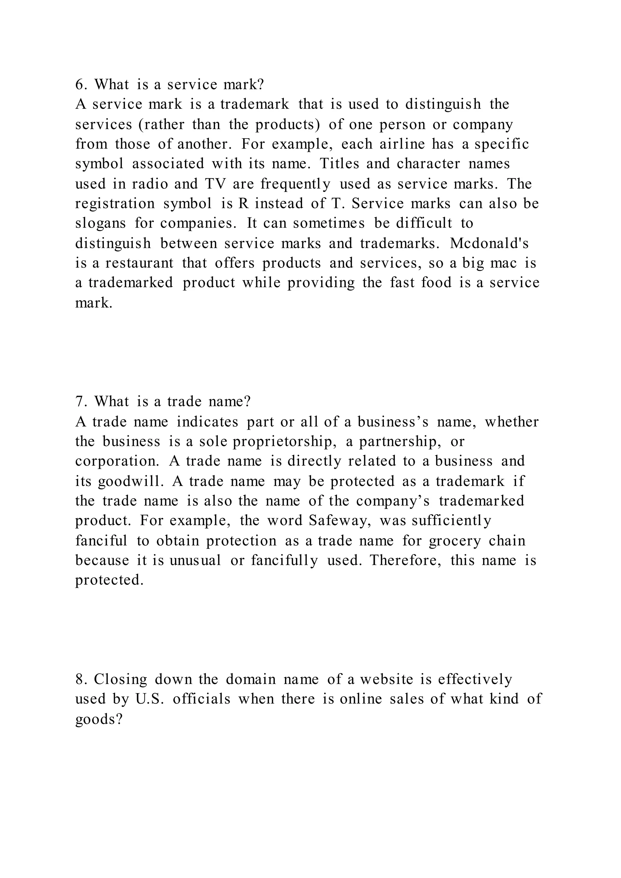 6. What is a service mark?
A service mark is a trademark that is used to distinguish the
services (rather than the products) of one person or company
from those of another. For example, each airline has a specific
symbol associated with its name. Titles and character names
used in radio and TV are frequently used as service marks. The
registration symbol is R instead of T. Service marks can also be
slogans for companies. It can sometimes be difficult to
distinguish between service marks and trademarks. Mcdonald's
is a restaurant that offers products and services, so a big mac is
a trademarked product while providing the fast food is a service
mark.
7. What is a trade name?
A trade name indicates part or all of a business’s name, whether
the business is a sole proprietorship, a partnership, or
corporation. A trade name is directly related to a business and
its goodwill. A trade name may be protected as a trademark if
the trade name is also the name of the company’s trademarked
product. For example, the word Safeway, was sufficiently
fanciful to obtain protection as a trade name for grocery chain
because it is unusual or fancifully used. Therefore, this name is
protected.
8. Closing down the domain name of a website is effectively
used by U.S. officials when there is online sales of what kind of
goods?
 