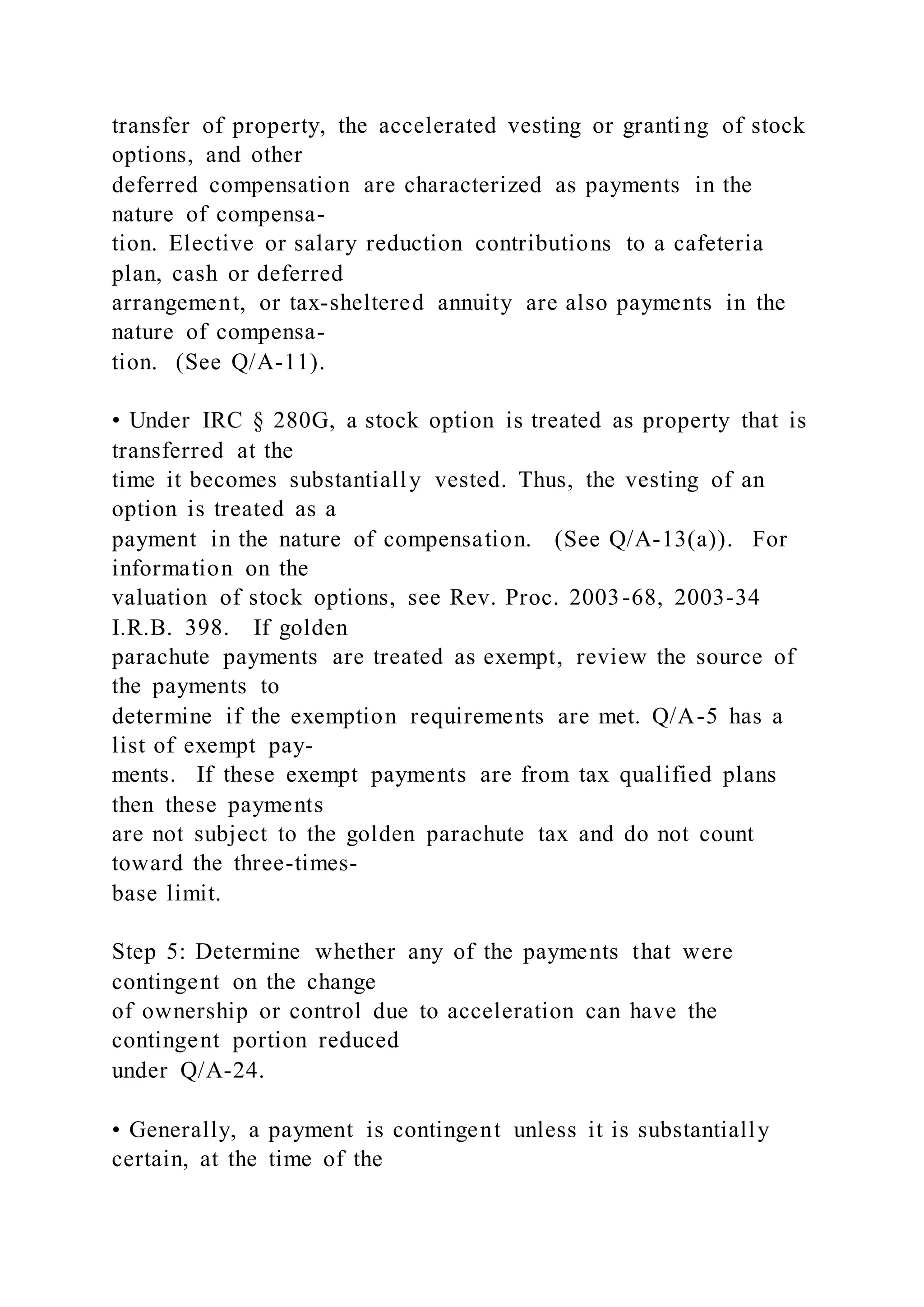 transfer of property, the accelerated vesting or granti ng of stock
options, and other
deferred compensation are characterized as payments in the
nature of compensa-
tion. Elective or salary reduction contributions to a cafeteria
plan, cash or deferred
arrangement, or tax-sheltered annuity are also payments in the
nature of compensa-
tion. (See Q/A-11).
• Under IRC § 280G, a stock option is treated as property that is
transferred at the
time it becomes substantially vested. Thus, the vesting of an
option is treated as a
payment in the nature of compensation. (See Q/A-13(a)). For
information on the
valuation of stock options, see Rev. Proc. 2003-68, 2003-34
I.R.B. 398. If golden
parachute payments are treated as exempt, review the source of
the payments to
determine if the exemption requirements are met. Q/A-5 has a
list of exempt pay-
ments. If these exempt payments are from tax qualified plans
then these payments
are not subject to the golden parachute tax and do not count
toward the three-times-
base limit.
Step 5: Determine whether any of the payments that were
contingent on the change
of ownership or control due to acceleration can have the
contingent portion reduced
under Q/A-24.
• Generally, a payment is contingent unless it is substantially
certain, at the time of the
 