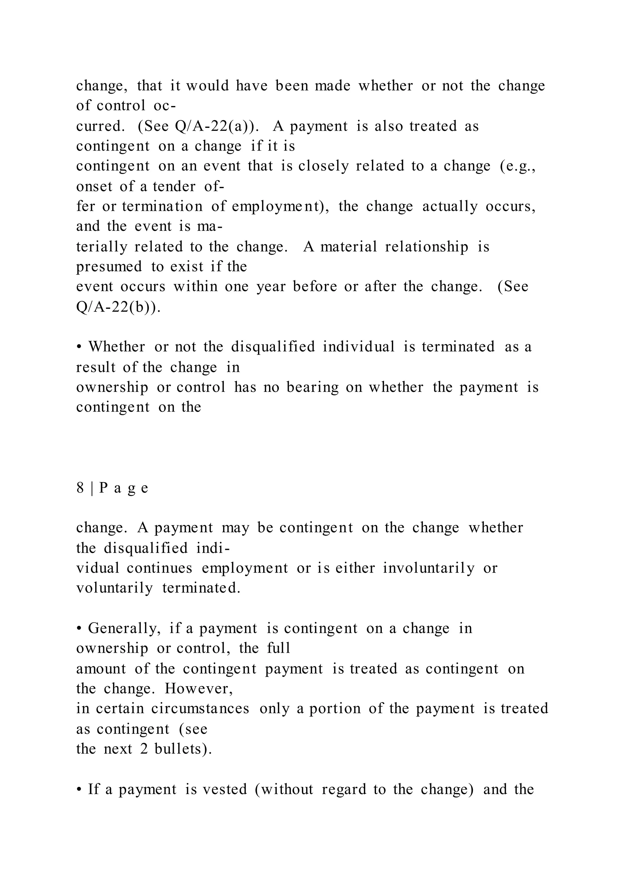 change, that it would have been made whether or not the change
of control oc-
curred. (See Q/A-22(a)). A payment is also treated as
contingent on a change if it is
contingent on an event that is closely related to a change (e.g.,
onset of a tender of-
fer or termination of employment), the change actually occurs,
and the event is ma-
terially related to the change. A material relationship is
presumed to exist if the
event occurs within one year before or after the change. (See
Q/A-22(b)).
• Whether or not the disqualified individual is terminated as a
result of the change in
ownership or control has no bearing on whether the payment is
contingent on the
8 | P a g e
change. A payment may be contingent on the change whether
the disqualified indi-
vidual continues employment or is either involuntarily or
voluntarily terminated.
• Generally, if a payment is contingent on a change in
ownership or control, the full
amount of the contingent payment is treated as contingent on
the change. However,
in certain circumstances only a portion of the payment is treated
as contingent (see
the next 2 bullets).
• If a payment is vested (without regard to the change) and the
 